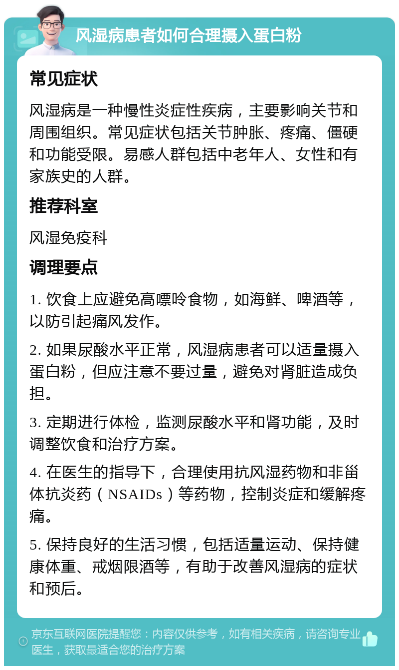 风湿病患者如何合理摄入蛋白粉 常见症状 风湿病是一种慢性炎症性疾病，主要影响关节和周围组织。常见症状包括关节肿胀、疼痛、僵硬和功能受限。易感人群包括中老年人、女性和有家族史的人群。 推荐科室 风湿免疫科 调理要点 1. 饮食上应避免高嘌呤食物，如海鲜、啤酒等，以防引起痛风发作。 2. 如果尿酸水平正常，风湿病患者可以适量摄入蛋白粉，但应注意不要过量，避免对肾脏造成负担。 3. 定期进行体检，监测尿酸水平和肾功能，及时调整饮食和治疗方案。 4. 在医生的指导下，合理使用抗风湿药物和非甾体抗炎药（NSAIDs）等药物，控制炎症和缓解疼痛。 5. 保持良好的生活习惯，包括适量运动、保持健康体重、戒烟限酒等，有助于改善风湿病的症状和预后。