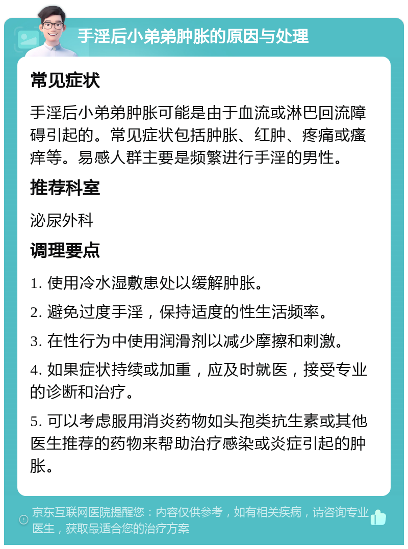 手淫后小弟弟肿胀的原因与处理 常见症状 手淫后小弟弟肿胀可能是由于血流或淋巴回流障碍引起的。常见症状包括肿胀、红肿、疼痛或瘙痒等。易感人群主要是频繁进行手淫的男性。 推荐科室 泌尿外科 调理要点 1. 使用冷水湿敷患处以缓解肿胀。 2. 避免过度手淫，保持适度的性生活频率。 3. 在性行为中使用润滑剂以减少摩擦和刺激。 4. 如果症状持续或加重，应及时就医，接受专业的诊断和治疗。 5. 可以考虑服用消炎药物如头孢类抗生素或其他医生推荐的药物来帮助治疗感染或炎症引起的肿胀。