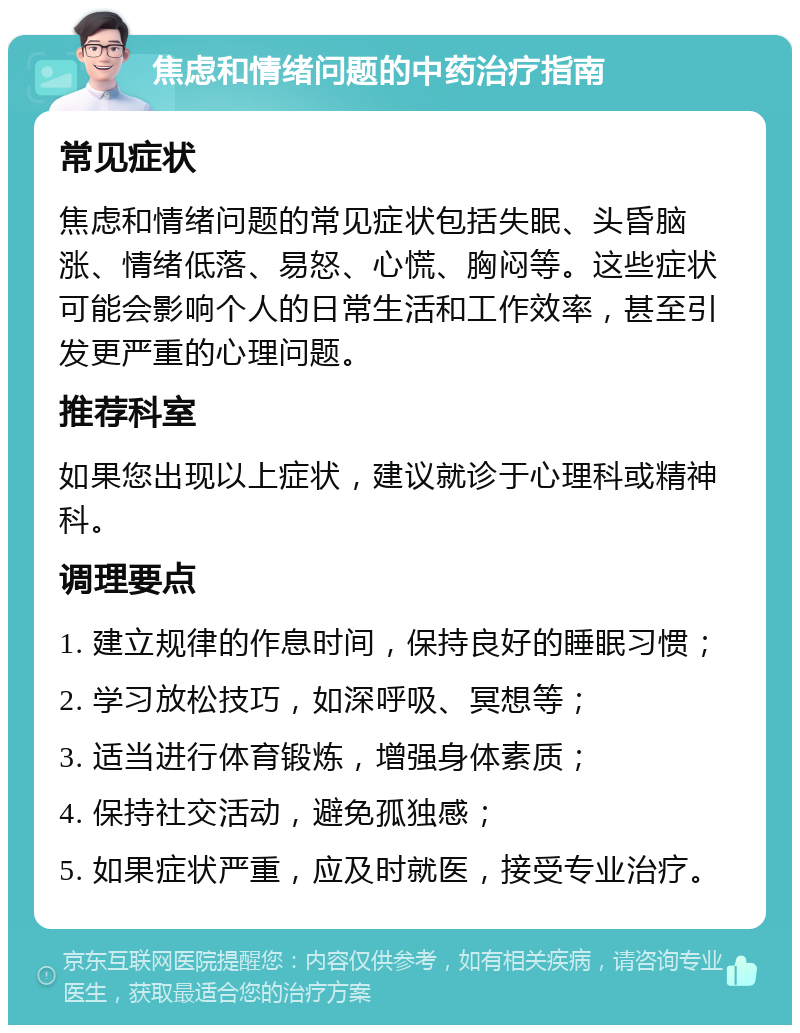 焦虑和情绪问题的中药治疗指南 常见症状 焦虑和情绪问题的常见症状包括失眠、头昏脑涨、情绪低落、易怒、心慌、胸闷等。这些症状可能会影响个人的日常生活和工作效率，甚至引发更严重的心理问题。 推荐科室 如果您出现以上症状，建议就诊于心理科或精神科。 调理要点 1. 建立规律的作息时间，保持良好的睡眠习惯； 2. 学习放松技巧，如深呼吸、冥想等； 3. 适当进行体育锻炼，增强身体素质； 4. 保持社交活动，避免孤独感； 5. 如果症状严重，应及时就医，接受专业治疗。