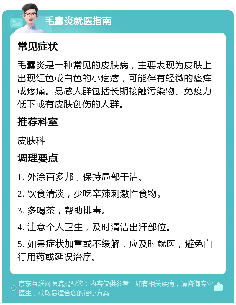 毛囊炎就医指南 常见症状 毛囊炎是一种常见的皮肤病，主要表现为皮肤上出现红色或白色的小疙瘩，可能伴有轻微的瘙痒或疼痛。易感人群包括长期接触污染物、免疫力低下或有皮肤创伤的人群。 推荐科室 皮肤科 调理要点 1. 外涂百多邦，保持局部干洁。 2. 饮食清淡，少吃辛辣刺激性食物。 3. 多喝茶，帮助排毒。 4. 注意个人卫生，及时清洁出汗部位。 5. 如果症状加重或不缓解，应及时就医，避免自行用药或延误治疗。