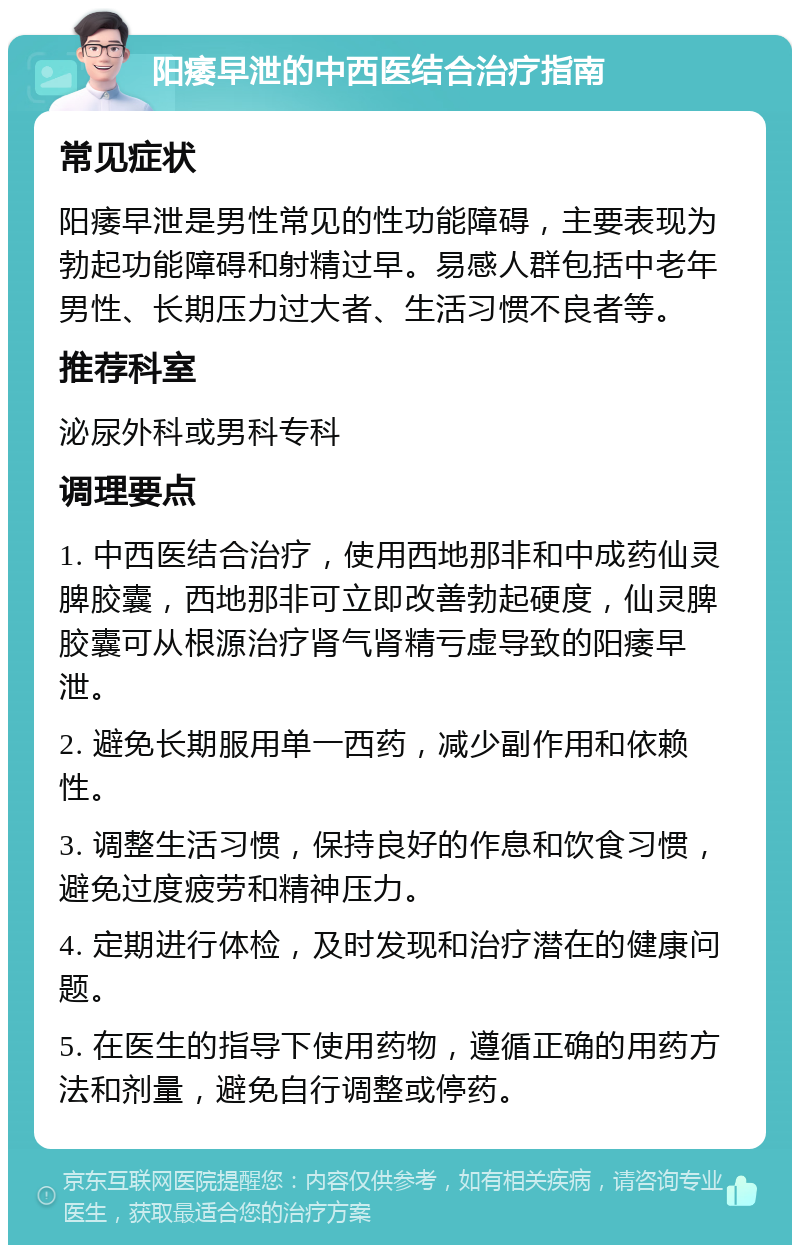 阳痿早泄的中西医结合治疗指南 常见症状 阳痿早泄是男性常见的性功能障碍，主要表现为勃起功能障碍和射精过早。易感人群包括中老年男性、长期压力过大者、生活习惯不良者等。 推荐科室 泌尿外科或男科专科 调理要点 1. 中西医结合治疗，使用西地那非和中成药仙灵脾胶囊，西地那非可立即改善勃起硬度，仙灵脾胶囊可从根源治疗肾气肾精亏虚导致的阳痿早泄。 2. 避免长期服用单一西药，减少副作用和依赖性。 3. 调整生活习惯，保持良好的作息和饮食习惯，避免过度疲劳和精神压力。 4. 定期进行体检，及时发现和治疗潜在的健康问题。 5. 在医生的指导下使用药物，遵循正确的用药方法和剂量，避免自行调整或停药。