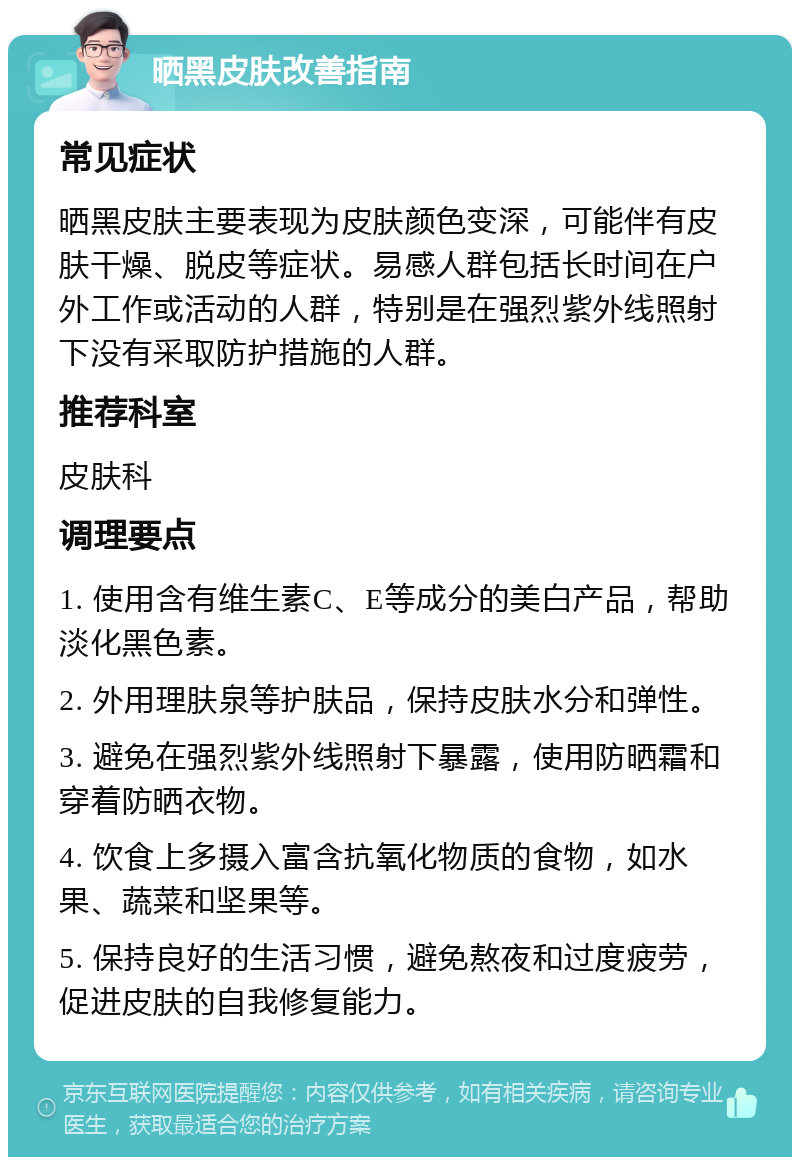 晒黑皮肤改善指南 常见症状 晒黑皮肤主要表现为皮肤颜色变深，可能伴有皮肤干燥、脱皮等症状。易感人群包括长时间在户外工作或活动的人群，特别是在强烈紫外线照射下没有采取防护措施的人群。 推荐科室 皮肤科 调理要点 1. 使用含有维生素C、E等成分的美白产品，帮助淡化黑色素。 2. 外用理肤泉等护肤品，保持皮肤水分和弹性。 3. 避免在强烈紫外线照射下暴露，使用防晒霜和穿着防晒衣物。 4. 饮食上多摄入富含抗氧化物质的食物，如水果、蔬菜和坚果等。 5. 保持良好的生活习惯，避免熬夜和过度疲劳，促进皮肤的自我修复能力。