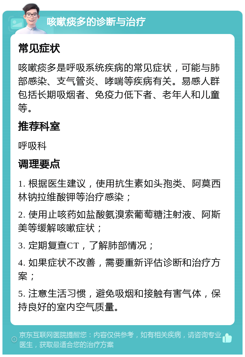 咳嗽痰多的诊断与治疗 常见症状 咳嗽痰多是呼吸系统疾病的常见症状，可能与肺部感染、支气管炎、哮喘等疾病有关。易感人群包括长期吸烟者、免疫力低下者、老年人和儿童等。 推荐科室 呼吸科 调理要点 1. 根据医生建议，使用抗生素如头孢类、阿莫西林钠拉维酸钾等治疗感染； 2. 使用止咳药如盐酸氨溴索葡萄糖注射液、阿斯美等缓解咳嗽症状； 3. 定期复查CT，了解肺部情况； 4. 如果症状不改善，需要重新评估诊断和治疗方案； 5. 注意生活习惯，避免吸烟和接触有害气体，保持良好的室内空气质量。