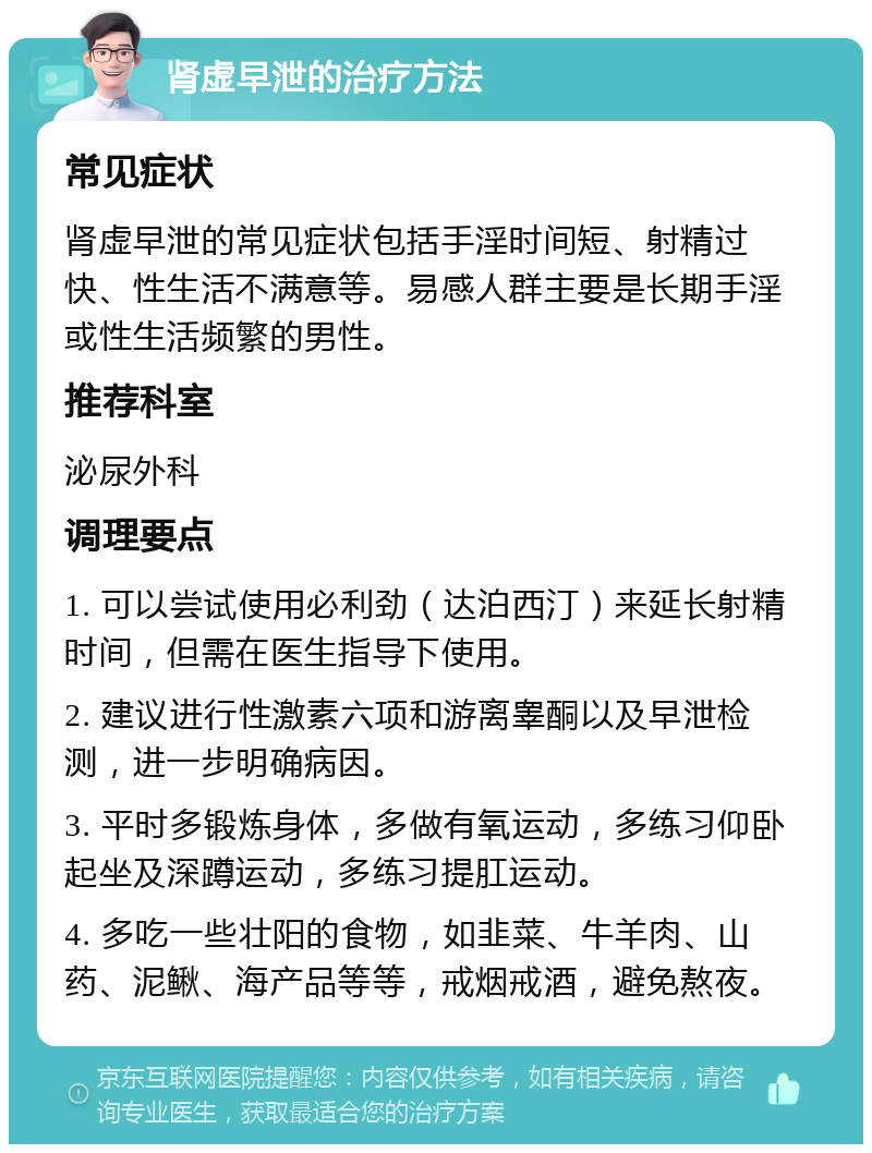 肾虚早泄的治疗方法 常见症状 肾虚早泄的常见症状包括手淫时间短、射精过快、性生活不满意等。易感人群主要是长期手淫或性生活频繁的男性。 推荐科室 泌尿外科 调理要点 1. 可以尝试使用必利劲（达泊西汀）来延长射精时间，但需在医生指导下使用。 2. 建议进行性激素六项和游离睾酮以及早泄检测，进一步明确病因。 3. 平时多锻炼身体，多做有氧运动，多练习仰卧起坐及深蹲运动，多练习提肛运动。 4. 多吃一些壮阳的食物，如韭菜、牛羊肉、山药、泥鳅、海产品等等，戒烟戒酒，避免熬夜。