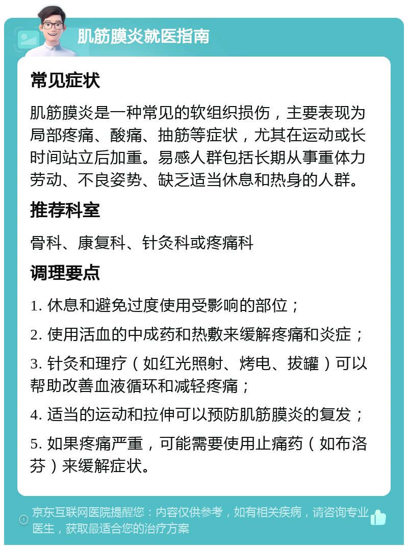 肌筋膜炎就医指南 常见症状 肌筋膜炎是一种常见的软组织损伤，主要表现为局部疼痛、酸痛、抽筋等症状，尤其在运动或长时间站立后加重。易感人群包括长期从事重体力劳动、不良姿势、缺乏适当休息和热身的人群。 推荐科室 骨科、康复科、针灸科或疼痛科 调理要点 1. 休息和避免过度使用受影响的部位； 2. 使用活血的中成药和热敷来缓解疼痛和炎症； 3. 针灸和理疗（如红光照射、烤电、拔罐）可以帮助改善血液循环和减轻疼痛； 4. 适当的运动和拉伸可以预防肌筋膜炎的复发； 5. 如果疼痛严重，可能需要使用止痛药（如布洛芬）来缓解症状。