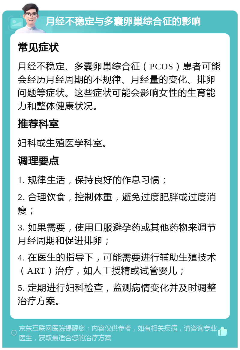 月经不稳定与多囊卵巢综合征的影响 常见症状 月经不稳定、多囊卵巢综合征（PCOS）患者可能会经历月经周期的不规律、月经量的变化、排卵问题等症状。这些症状可能会影响女性的生育能力和整体健康状况。 推荐科室 妇科或生殖医学科室。 调理要点 1. 规律生活，保持良好的作息习惯； 2. 合理饮食，控制体重，避免过度肥胖或过度消瘦； 3. 如果需要，使用口服避孕药或其他药物来调节月经周期和促进排卵； 4. 在医生的指导下，可能需要进行辅助生殖技术（ART）治疗，如人工授精或试管婴儿； 5. 定期进行妇科检查，监测病情变化并及时调整治疗方案。