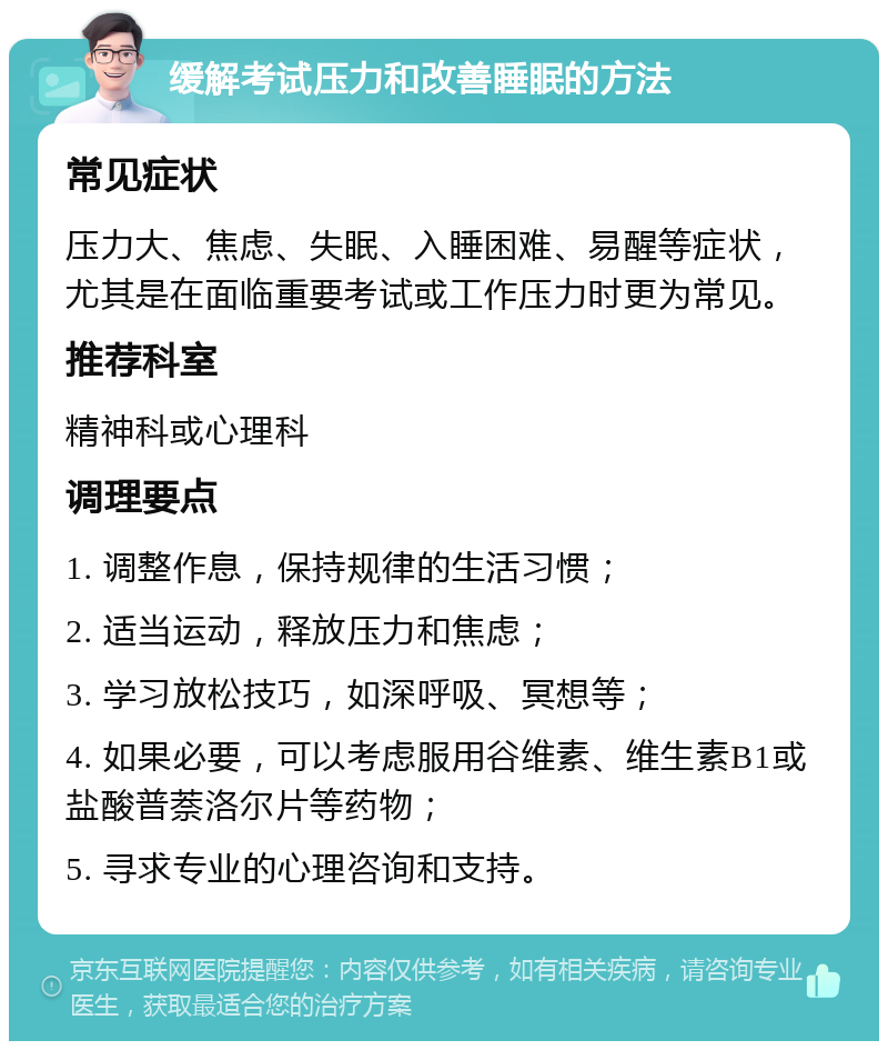 缓解考试压力和改善睡眠的方法 常见症状 压力大、焦虑、失眠、入睡困难、易醒等症状，尤其是在面临重要考试或工作压力时更为常见。 推荐科室 精神科或心理科 调理要点 1. 调整作息，保持规律的生活习惯； 2. 适当运动，释放压力和焦虑； 3. 学习放松技巧，如深呼吸、冥想等； 4. 如果必要，可以考虑服用谷维素、维生素B1或盐酸普萘洛尔片等药物； 5. 寻求专业的心理咨询和支持。