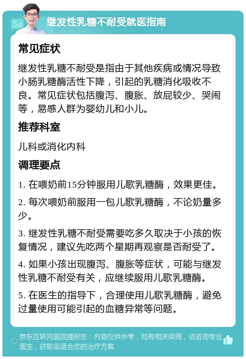 继发性乳糖不耐受就医指南 常见症状 继发性乳糖不耐受是指由于其他疾病或情况导致小肠乳糖酶活性下降，引起的乳糖消化吸收不良。常见症状包括腹泻、腹胀、放屁较少、哭闹等，易感人群为婴幼儿和小儿。 推荐科室 儿科或消化内科 调理要点 1. 在喂奶前15分钟服用儿歌乳糖酶，效果更佳。 2. 每次喂奶前服用一包儿歌乳糖酶，不论奶量多少。 3. 继发性乳糖不耐受需要吃多久取决于小孩的恢复情况，建议先吃两个星期再观察是否耐受了。 4. 如果小孩出现腹泻、腹胀等症状，可能与继发性乳糖不耐受有关，应继续服用儿歌乳糖酶。 5. 在医生的指导下，合理使用儿歌乳糖酶，避免过量使用可能引起的血糖异常等问题。