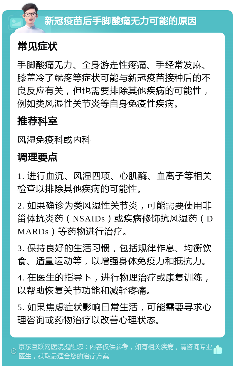 新冠疫苗后手脚酸痛无力可能的原因 常见症状 手脚酸痛无力、全身游走性疼痛、手经常发麻、膝盖冷了就疼等症状可能与新冠疫苗接种后的不良反应有关，但也需要排除其他疾病的可能性，例如类风湿性关节炎等自身免疫性疾病。 推荐科室 风湿免疫科或内科 调理要点 1. 进行血沉、风湿四项、心肌酶、血离子等相关检查以排除其他疾病的可能性。 2. 如果确诊为类风湿性关节炎，可能需要使用非甾体抗炎药（NSAIDs）或疾病修饰抗风湿药（DMARDs）等药物进行治疗。 3. 保持良好的生活习惯，包括规律作息、均衡饮食、适量运动等，以增强身体免疫力和抵抗力。 4. 在医生的指导下，进行物理治疗或康复训练，以帮助恢复关节功能和减轻疼痛。 5. 如果焦虑症状影响日常生活，可能需要寻求心理咨询或药物治疗以改善心理状态。