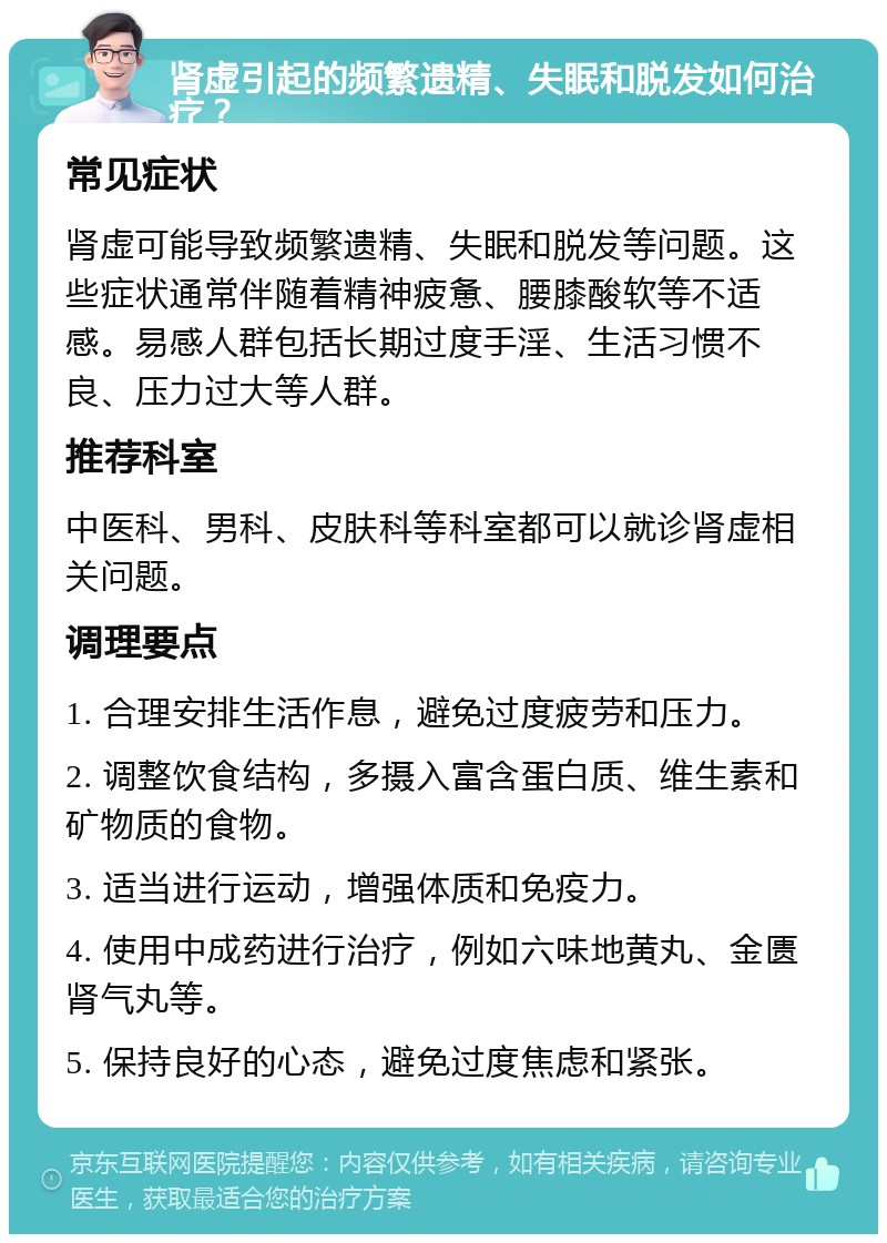 肾虚引起的频繁遗精、失眠和脱发如何治疗？ 常见症状 肾虚可能导致频繁遗精、失眠和脱发等问题。这些症状通常伴随着精神疲惫、腰膝酸软等不适感。易感人群包括长期过度手淫、生活习惯不良、压力过大等人群。 推荐科室 中医科、男科、皮肤科等科室都可以就诊肾虚相关问题。 调理要点 1. 合理安排生活作息，避免过度疲劳和压力。 2. 调整饮食结构，多摄入富含蛋白质、维生素和矿物质的食物。 3. 适当进行运动，增强体质和免疫力。 4. 使用中成药进行治疗，例如六味地黄丸、金匮肾气丸等。 5. 保持良好的心态，避免过度焦虑和紧张。