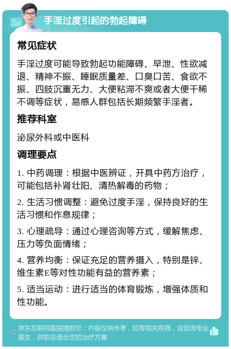 手淫过度引起的勃起障碍 常见症状 手淫过度可能导致勃起功能障碍、早泄、性欲减退、精神不振、睡眠质量差、口臭口苦、食欲不振、四肢沉重无力、大便粘滞不爽或者大便干稀不调等症状，易感人群包括长期频繁手淫者。 推荐科室 泌尿外科或中医科 调理要点 1. 中药调理：根据中医辨证，开具中药方治疗，可能包括补肾壮阳、清热解毒的药物； 2. 生活习惯调整：避免过度手淫，保持良好的生活习惯和作息规律； 3. 心理疏导：通过心理咨询等方式，缓解焦虑、压力等负面情绪； 4. 营养均衡：保证充足的营养摄入，特别是锌、维生素E等对性功能有益的营养素； 5. 适当运动：进行适当的体育锻炼，增强体质和性功能。