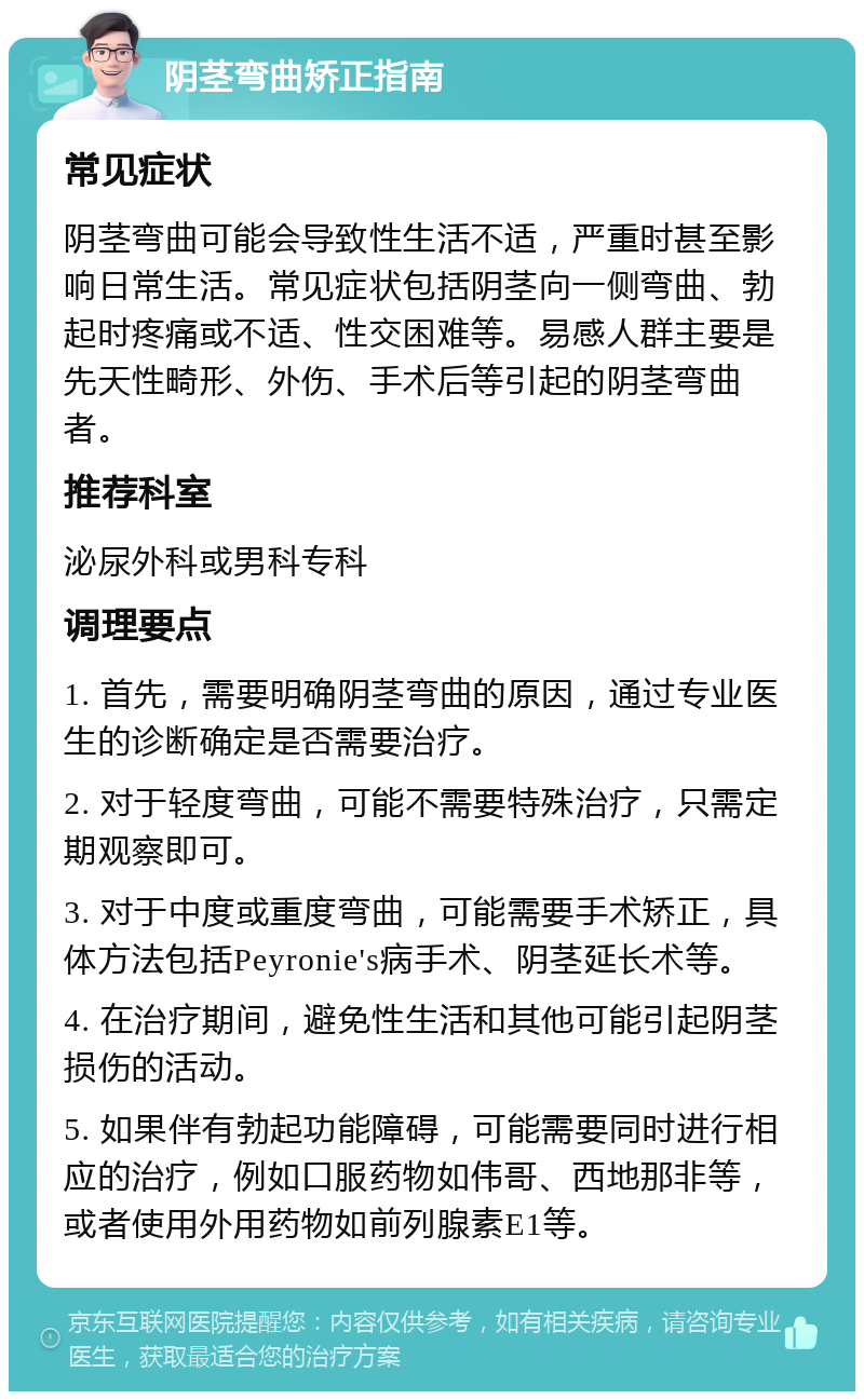 阴茎弯曲矫正指南 常见症状 阴茎弯曲可能会导致性生活不适，严重时甚至影响日常生活。常见症状包括阴茎向一侧弯曲、勃起时疼痛或不适、性交困难等。易感人群主要是先天性畸形、外伤、手术后等引起的阴茎弯曲者。 推荐科室 泌尿外科或男科专科 调理要点 1. 首先，需要明确阴茎弯曲的原因，通过专业医生的诊断确定是否需要治疗。 2. 对于轻度弯曲，可能不需要特殊治疗，只需定期观察即可。 3. 对于中度或重度弯曲，可能需要手术矫正，具体方法包括Peyronie's病手术、阴茎延长术等。 4. 在治疗期间，避免性生活和其他可能引起阴茎损伤的活动。 5. 如果伴有勃起功能障碍，可能需要同时进行相应的治疗，例如口服药物如伟哥、西地那非等，或者使用外用药物如前列腺素E1等。