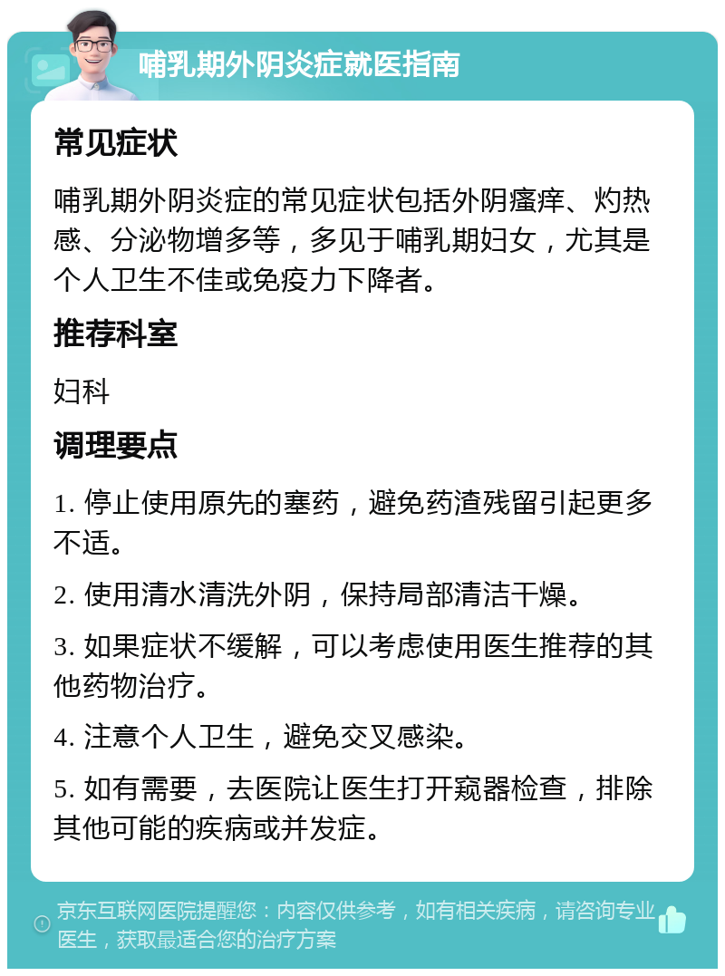 哺乳期外阴炎症就医指南 常见症状 哺乳期外阴炎症的常见症状包括外阴瘙痒、灼热感、分泌物增多等，多见于哺乳期妇女，尤其是个人卫生不佳或免疫力下降者。 推荐科室 妇科 调理要点 1. 停止使用原先的塞药，避免药渣残留引起更多不适。 2. 使用清水清洗外阴，保持局部清洁干燥。 3. 如果症状不缓解，可以考虑使用医生推荐的其他药物治疗。 4. 注意个人卫生，避免交叉感染。 5. 如有需要，去医院让医生打开窥器检查，排除其他可能的疾病或并发症。