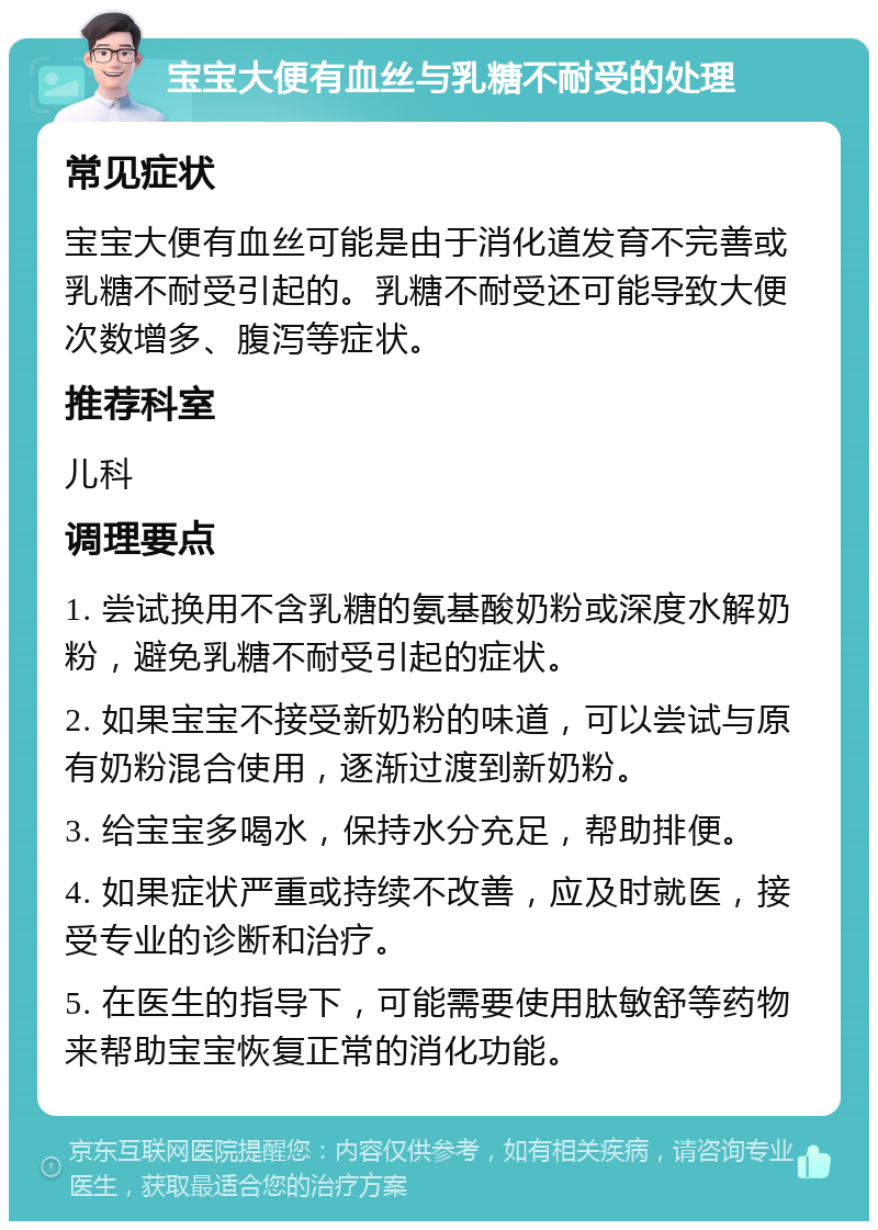 宝宝大便有血丝与乳糖不耐受的处理 常见症状 宝宝大便有血丝可能是由于消化道发育不完善或乳糖不耐受引起的。乳糖不耐受还可能导致大便次数增多、腹泻等症状。 推荐科室 儿科 调理要点 1. 尝试换用不含乳糖的氨基酸奶粉或深度水解奶粉，避免乳糖不耐受引起的症状。 2. 如果宝宝不接受新奶粉的味道，可以尝试与原有奶粉混合使用，逐渐过渡到新奶粉。 3. 给宝宝多喝水，保持水分充足，帮助排便。 4. 如果症状严重或持续不改善，应及时就医，接受专业的诊断和治疗。 5. 在医生的指导下，可能需要使用肽敏舒等药物来帮助宝宝恢复正常的消化功能。