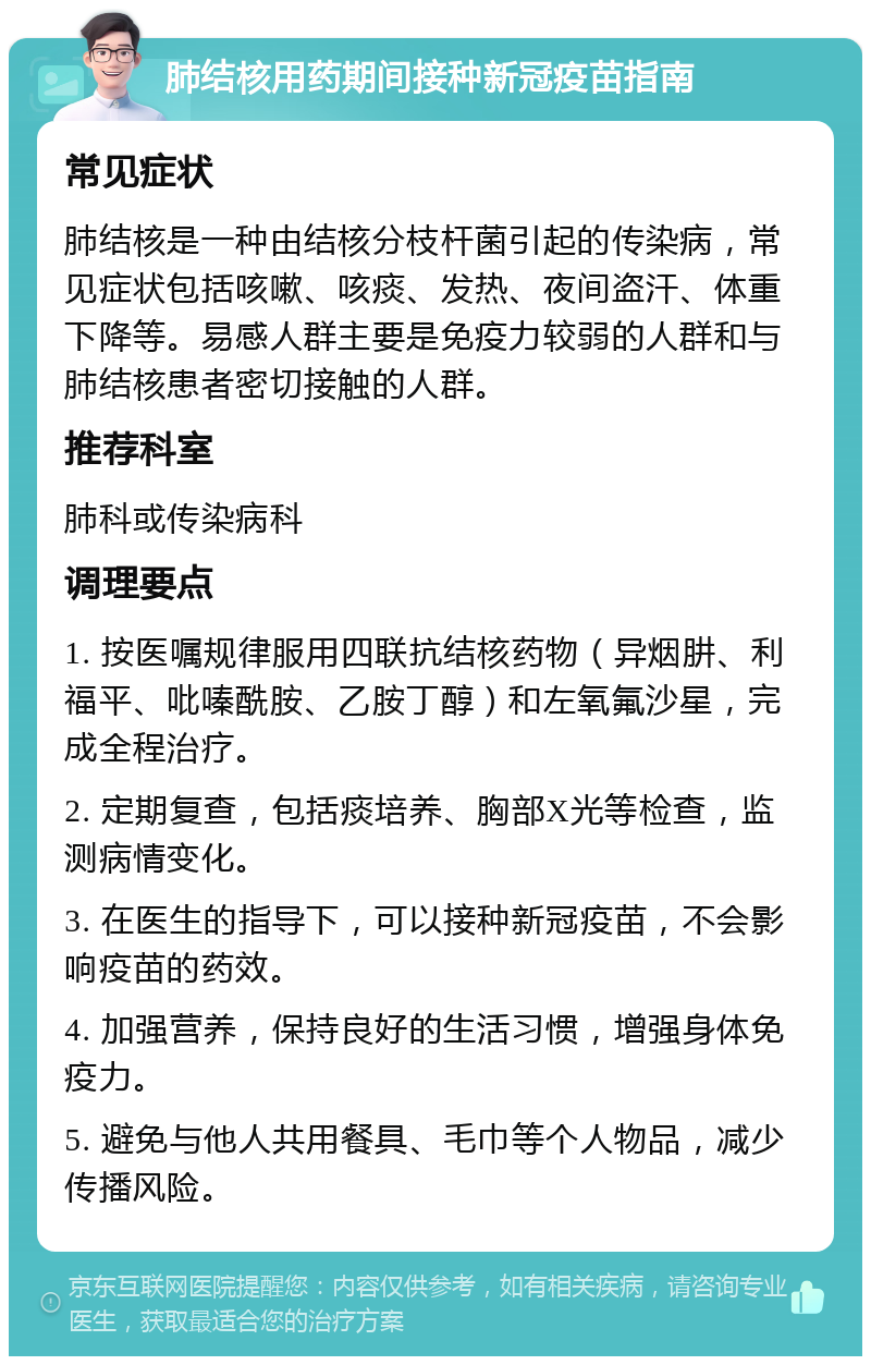 肺结核用药期间接种新冠疫苗指南 常见症状 肺结核是一种由结核分枝杆菌引起的传染病，常见症状包括咳嗽、咳痰、发热、夜间盗汗、体重下降等。易感人群主要是免疫力较弱的人群和与肺结核患者密切接触的人群。 推荐科室 肺科或传染病科 调理要点 1. 按医嘱规律服用四联抗结核药物（异烟肼、利福平、吡嗪酰胺、乙胺丁醇）和左氧氟沙星，完成全程治疗。 2. 定期复查，包括痰培养、胸部X光等检查，监测病情变化。 3. 在医生的指导下，可以接种新冠疫苗，不会影响疫苗的药效。 4. 加强营养，保持良好的生活习惯，增强身体免疫力。 5. 避免与他人共用餐具、毛巾等个人物品，减少传播风险。