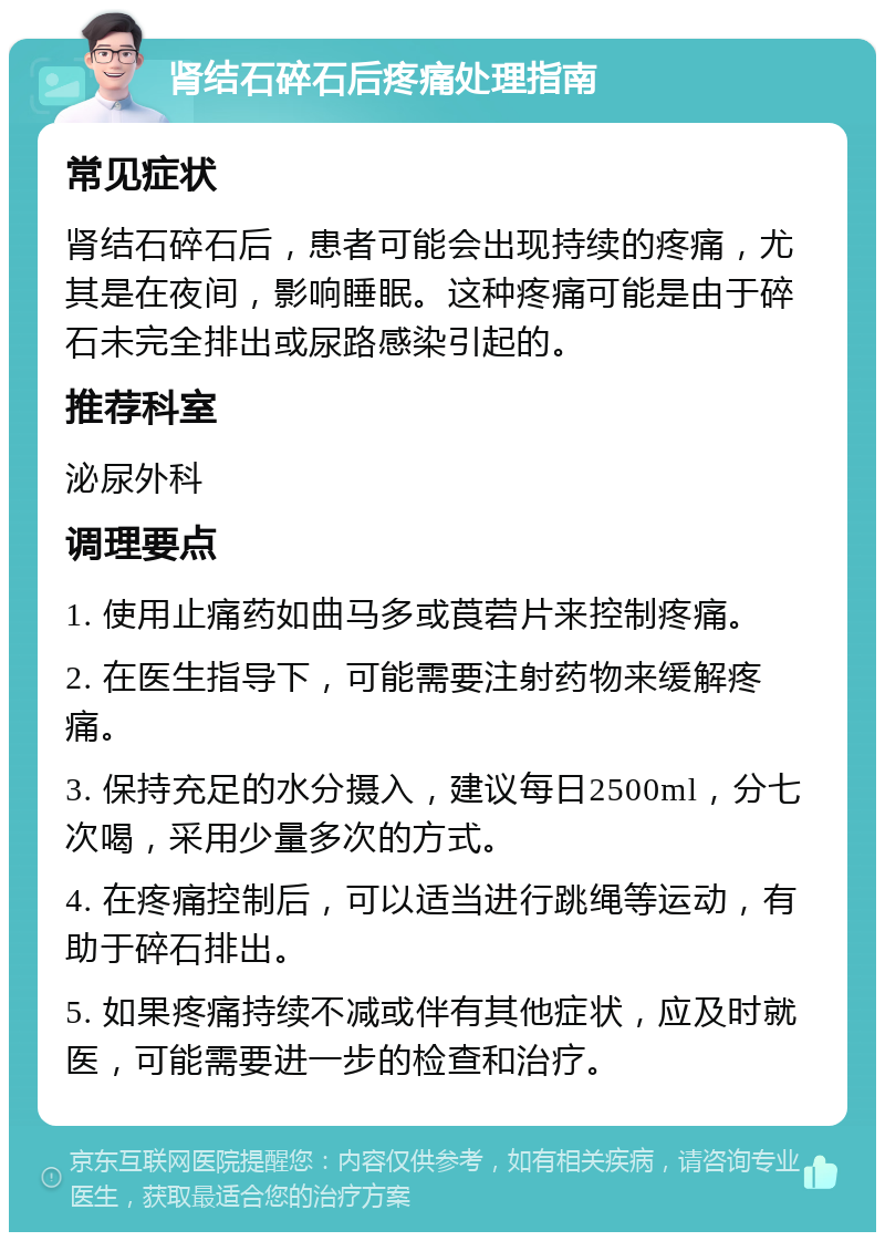 肾结石碎石后疼痛处理指南 常见症状 肾结石碎石后，患者可能会出现持续的疼痛，尤其是在夜间，影响睡眠。这种疼痛可能是由于碎石未完全排出或尿路感染引起的。 推荐科室 泌尿外科 调理要点 1. 使用止痛药如曲马多或莨菪片来控制疼痛。 2. 在医生指导下，可能需要注射药物来缓解疼痛。 3. 保持充足的水分摄入，建议每日2500ml，分七次喝，采用少量多次的方式。 4. 在疼痛控制后，可以适当进行跳绳等运动，有助于碎石排出。 5. 如果疼痛持续不减或伴有其他症状，应及时就医，可能需要进一步的检查和治疗。