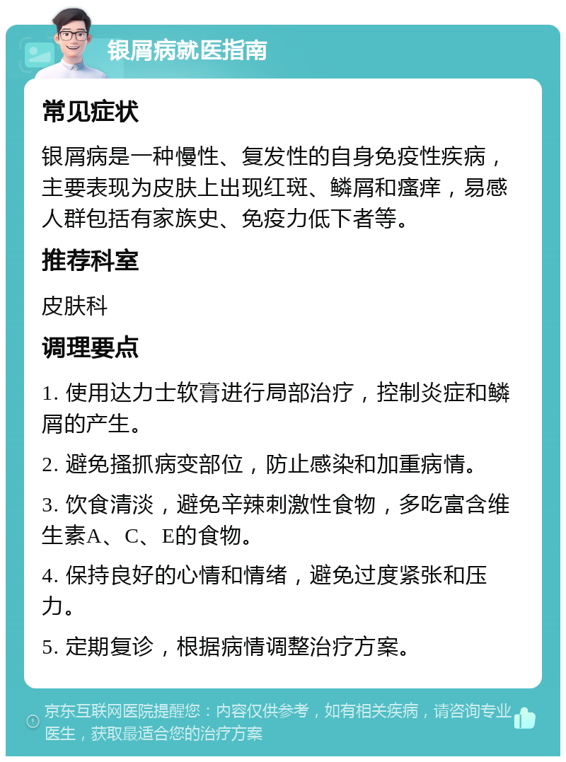 银屑病就医指南 常见症状 银屑病是一种慢性、复发性的自身免疫性疾病，主要表现为皮肤上出现红斑、鳞屑和瘙痒，易感人群包括有家族史、免疫力低下者等。 推荐科室 皮肤科 调理要点 1. 使用达力士软膏进行局部治疗，控制炎症和鳞屑的产生。 2. 避免搔抓病变部位，防止感染和加重病情。 3. 饮食清淡，避免辛辣刺激性食物，多吃富含维生素A、C、E的食物。 4. 保持良好的心情和情绪，避免过度紧张和压力。 5. 定期复诊，根据病情调整治疗方案。