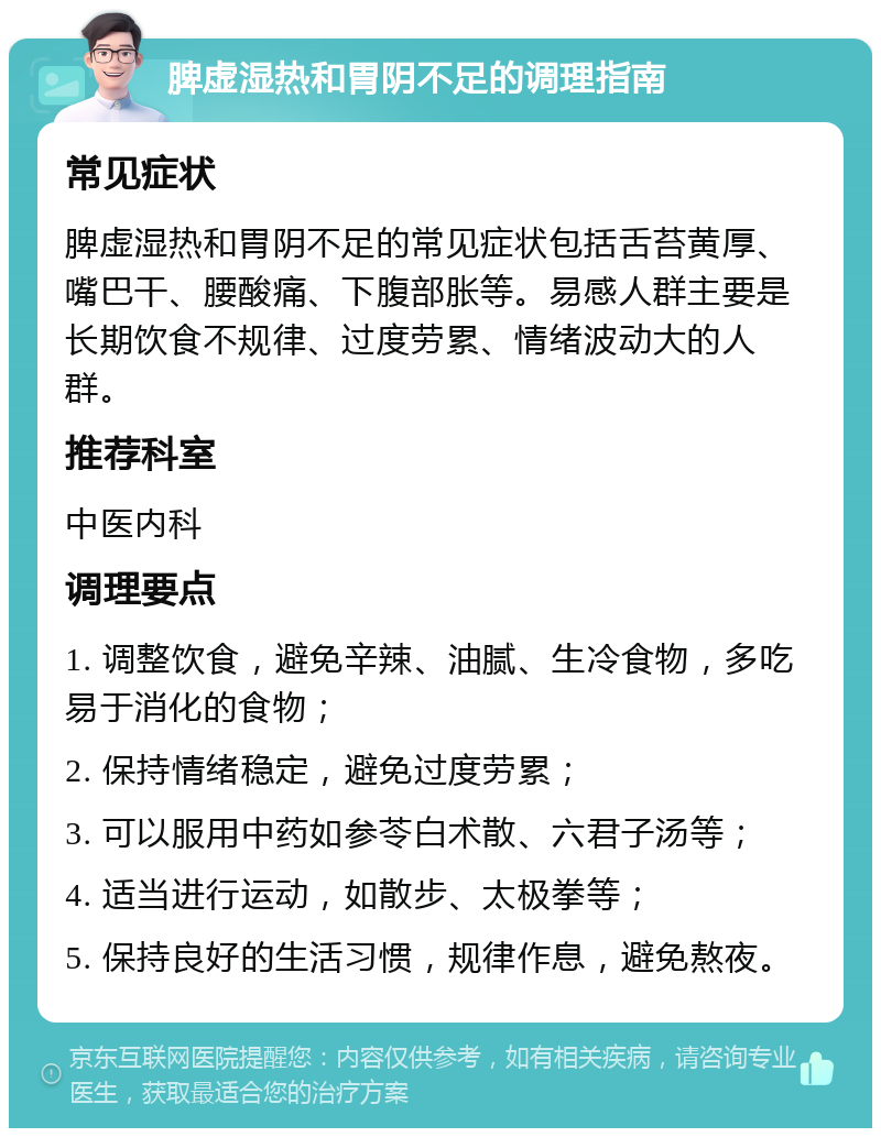 脾虚湿热和胃阴不足的调理指南 常见症状 脾虚湿热和胃阴不足的常见症状包括舌苔黄厚、嘴巴干、腰酸痛、下腹部胀等。易感人群主要是长期饮食不规律、过度劳累、情绪波动大的人群。 推荐科室 中医内科 调理要点 1. 调整饮食，避免辛辣、油腻、生冷食物，多吃易于消化的食物； 2. 保持情绪稳定，避免过度劳累； 3. 可以服用中药如参苓白术散、六君子汤等； 4. 适当进行运动，如散步、太极拳等； 5. 保持良好的生活习惯，规律作息，避免熬夜。