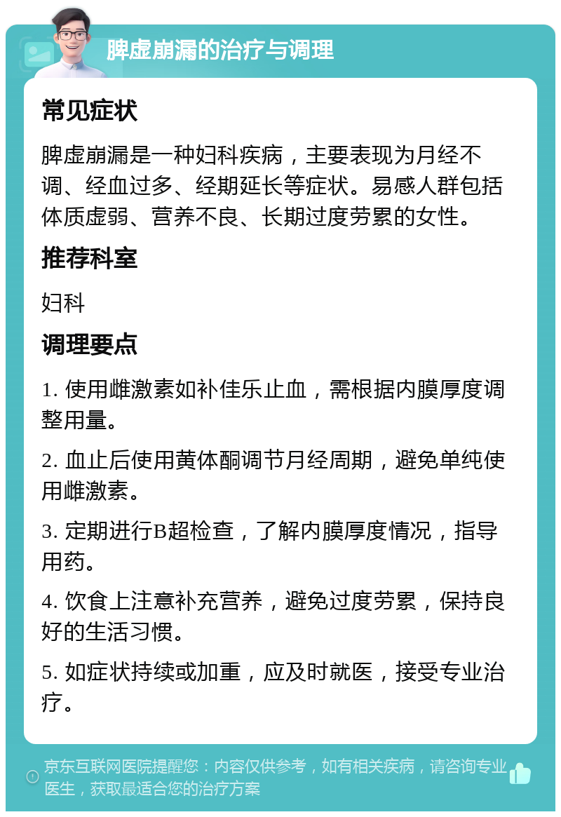 脾虚崩漏的治疗与调理 常见症状 脾虚崩漏是一种妇科疾病，主要表现为月经不调、经血过多、经期延长等症状。易感人群包括体质虚弱、营养不良、长期过度劳累的女性。 推荐科室 妇科 调理要点 1. 使用雌激素如补佳乐止血，需根据内膜厚度调整用量。 2. 血止后使用黄体酮调节月经周期，避免单纯使用雌激素。 3. 定期进行B超检查，了解内膜厚度情况，指导用药。 4. 饮食上注意补充营养，避免过度劳累，保持良好的生活习惯。 5. 如症状持续或加重，应及时就医，接受专业治疗。