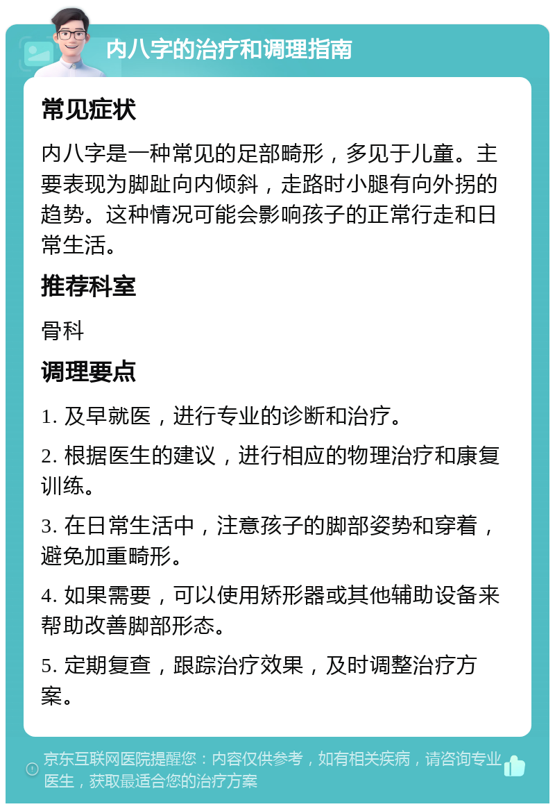 内八字的治疗和调理指南 常见症状 内八字是一种常见的足部畸形，多见于儿童。主要表现为脚趾向内倾斜，走路时小腿有向外拐的趋势。这种情况可能会影响孩子的正常行走和日常生活。 推荐科室 骨科 调理要点 1. 及早就医，进行专业的诊断和治疗。 2. 根据医生的建议，进行相应的物理治疗和康复训练。 3. 在日常生活中，注意孩子的脚部姿势和穿着，避免加重畸形。 4. 如果需要，可以使用矫形器或其他辅助设备来帮助改善脚部形态。 5. 定期复查，跟踪治疗效果，及时调整治疗方案。