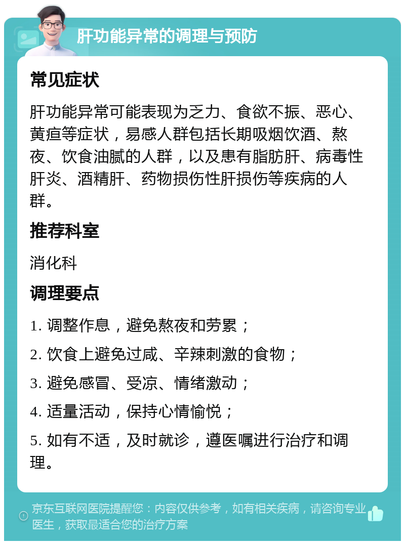 肝功能异常的调理与预防 常见症状 肝功能异常可能表现为乏力、食欲不振、恶心、黄疸等症状，易感人群包括长期吸烟饮酒、熬夜、饮食油腻的人群，以及患有脂肪肝、病毒性肝炎、酒精肝、药物损伤性肝损伤等疾病的人群。 推荐科室 消化科 调理要点 1. 调整作息，避免熬夜和劳累； 2. 饮食上避免过咸、辛辣刺激的食物； 3. 避免感冒、受凉、情绪激动； 4. 适量活动，保持心情愉悦； 5. 如有不适，及时就诊，遵医嘱进行治疗和调理。