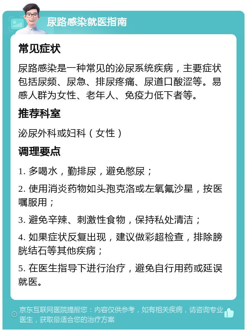 尿路感染就医指南 常见症状 尿路感染是一种常见的泌尿系统疾病，主要症状包括尿频、尿急、排尿疼痛、尿道口酸涩等。易感人群为女性、老年人、免疫力低下者等。 推荐科室 泌尿外科或妇科（女性） 调理要点 1. 多喝水，勤排尿，避免憋尿； 2. 使用消炎药物如头孢克洛或左氧氟沙星，按医嘱服用； 3. 避免辛辣、刺激性食物，保持私处清洁； 4. 如果症状反复出现，建议做彩超检查，排除膀胱结石等其他疾病； 5. 在医生指导下进行治疗，避免自行用药或延误就医。