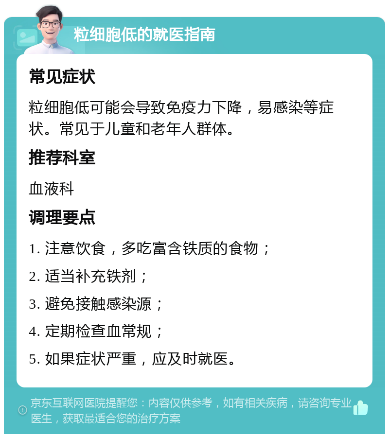 粒细胞低的就医指南 常见症状 粒细胞低可能会导致免疫力下降，易感染等症状。常见于儿童和老年人群体。 推荐科室 血液科 调理要点 1. 注意饮食，多吃富含铁质的食物； 2. 适当补充铁剂； 3. 避免接触感染源； 4. 定期检查血常规； 5. 如果症状严重，应及时就医。