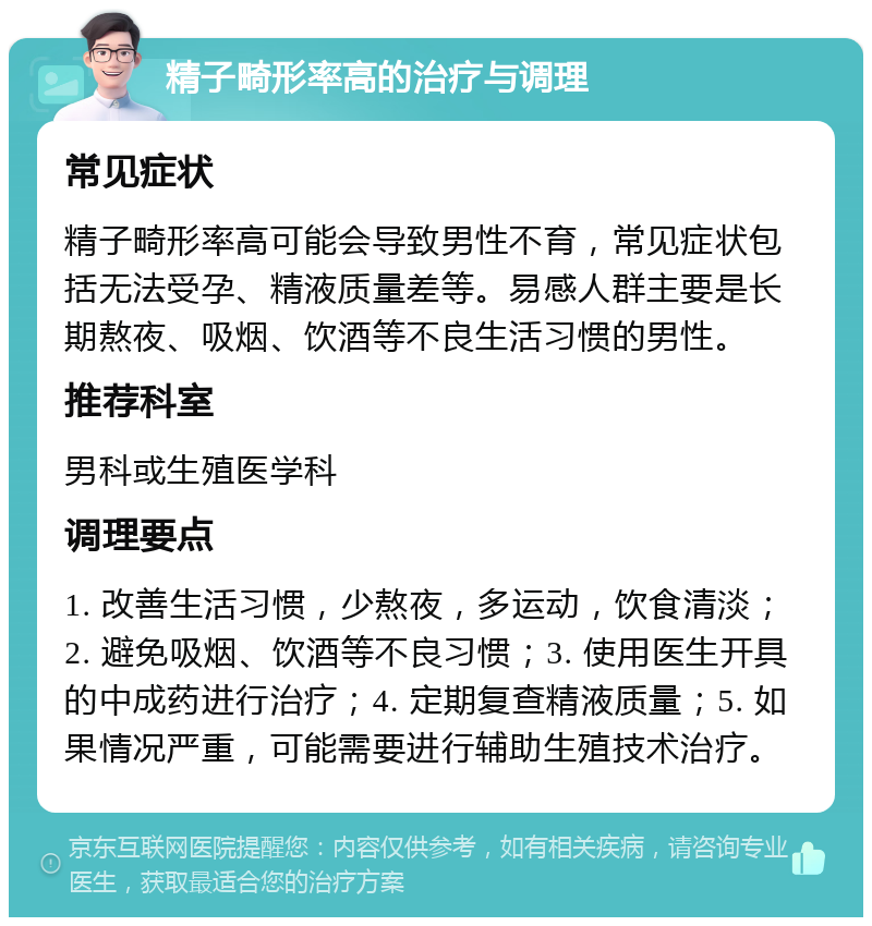 精子畸形率高的治疗与调理 常见症状 精子畸形率高可能会导致男性不育，常见症状包括无法受孕、精液质量差等。易感人群主要是长期熬夜、吸烟、饮酒等不良生活习惯的男性。 推荐科室 男科或生殖医学科 调理要点 1. 改善生活习惯，少熬夜，多运动，饮食清淡；2. 避免吸烟、饮酒等不良习惯；3. 使用医生开具的中成药进行治疗；4. 定期复查精液质量；5. 如果情况严重，可能需要进行辅助生殖技术治疗。