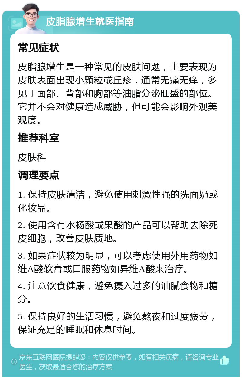 皮脂腺增生就医指南 常见症状 皮脂腺增生是一种常见的皮肤问题，主要表现为皮肤表面出现小颗粒或丘疹，通常无痛无痒，多见于面部、背部和胸部等油脂分泌旺盛的部位。它并不会对健康造成威胁，但可能会影响外观美观度。 推荐科室 皮肤科 调理要点 1. 保持皮肤清洁，避免使用刺激性强的洗面奶或化妆品。 2. 使用含有水杨酸或果酸的产品可以帮助去除死皮细胞，改善皮肤质地。 3. 如果症状较为明显，可以考虑使用外用药物如维A酸软膏或口服药物如异维A酸来治疗。 4. 注意饮食健康，避免摄入过多的油腻食物和糖分。 5. 保持良好的生活习惯，避免熬夜和过度疲劳，保证充足的睡眠和休息时间。