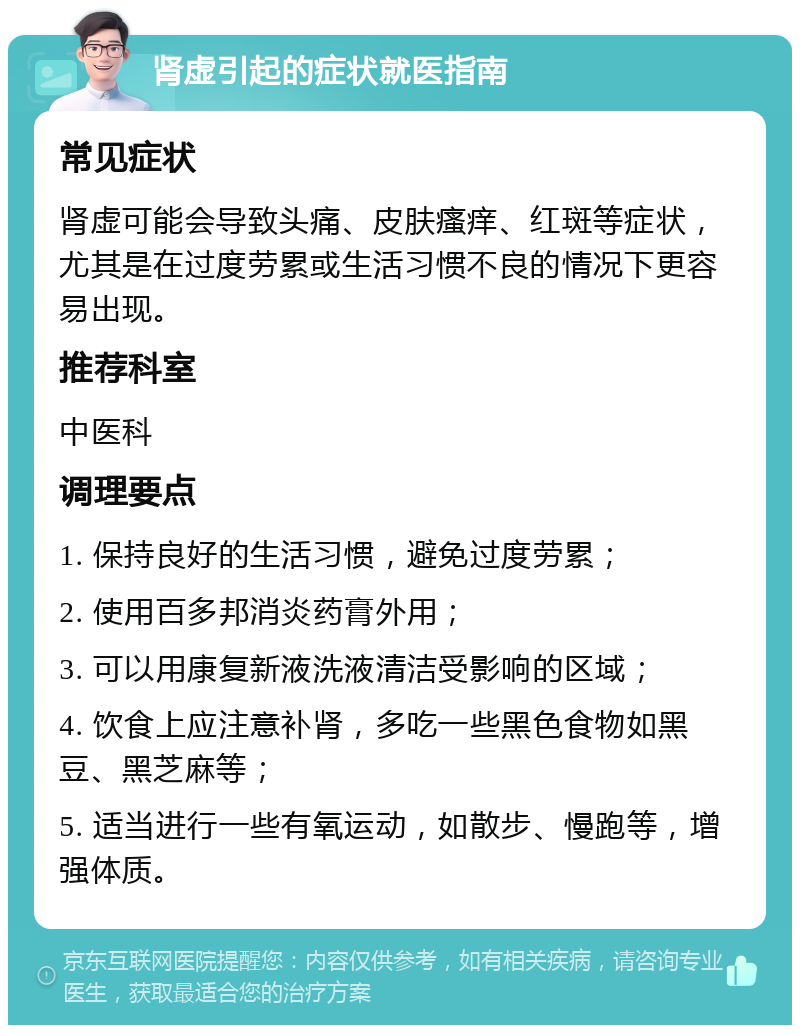 肾虚引起的症状就医指南 常见症状 肾虚可能会导致头痛、皮肤瘙痒、红斑等症状，尤其是在过度劳累或生活习惯不良的情况下更容易出现。 推荐科室 中医科 调理要点 1. 保持良好的生活习惯，避免过度劳累； 2. 使用百多邦消炎药膏外用； 3. 可以用康复新液洗液清洁受影响的区域； 4. 饮食上应注意补肾，多吃一些黑色食物如黑豆、黑芝麻等； 5. 适当进行一些有氧运动，如散步、慢跑等，增强体质。