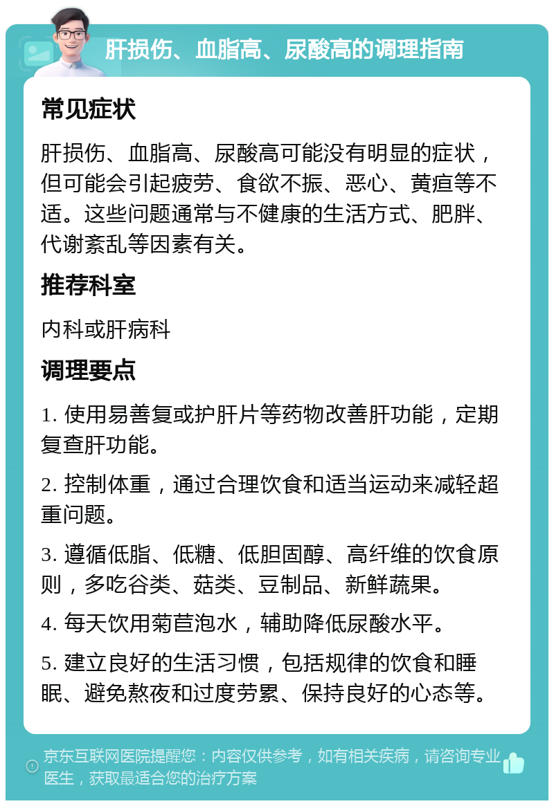 肝损伤、血脂高、尿酸高的调理指南 常见症状 肝损伤、血脂高、尿酸高可能没有明显的症状，但可能会引起疲劳、食欲不振、恶心、黄疸等不适。这些问题通常与不健康的生活方式、肥胖、代谢紊乱等因素有关。 推荐科室 内科或肝病科 调理要点 1. 使用易善复或护肝片等药物改善肝功能，定期复查肝功能。 2. 控制体重，通过合理饮食和适当运动来减轻超重问题。 3. 遵循低脂、低糖、低胆固醇、高纤维的饮食原则，多吃谷类、菇类、豆制品、新鲜蔬果。 4. 每天饮用菊苣泡水，辅助降低尿酸水平。 5. 建立良好的生活习惯，包括规律的饮食和睡眠、避免熬夜和过度劳累、保持良好的心态等。