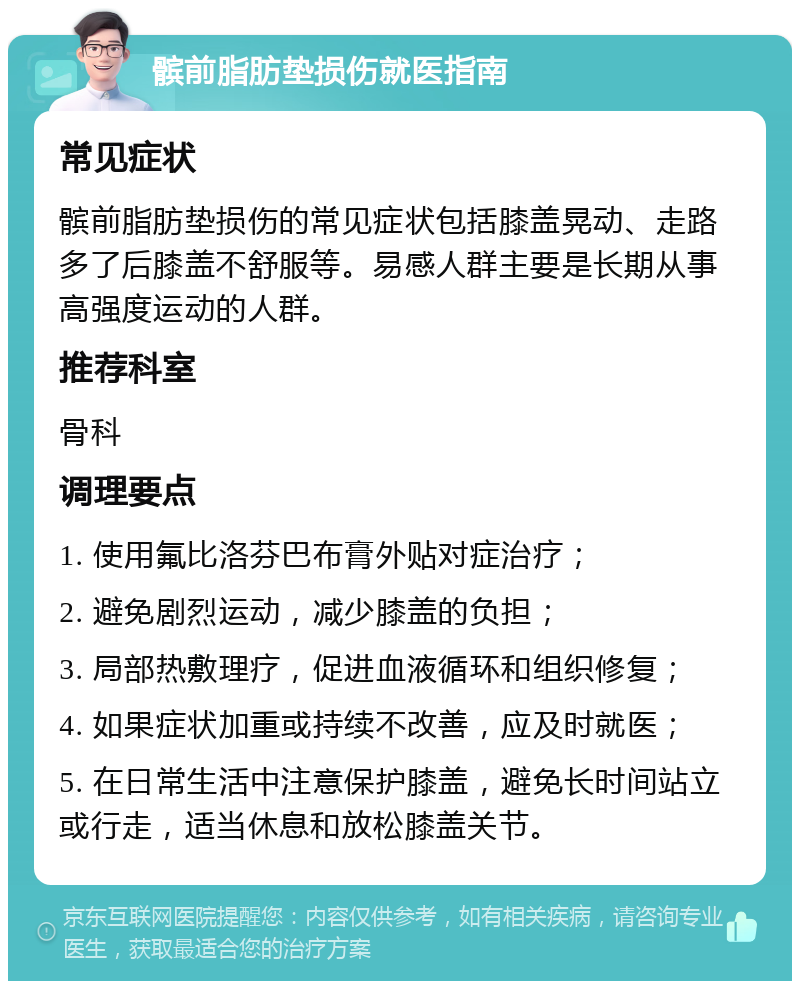 髌前脂肪垫损伤就医指南 常见症状 髌前脂肪垫损伤的常见症状包括膝盖晃动、走路多了后膝盖不舒服等。易感人群主要是长期从事高强度运动的人群。 推荐科室 骨科 调理要点 1. 使用氟比洛芬巴布膏外贴对症治疗； 2. 避免剧烈运动，减少膝盖的负担； 3. 局部热敷理疗，促进血液循环和组织修复； 4. 如果症状加重或持续不改善，应及时就医； 5. 在日常生活中注意保护膝盖，避免长时间站立或行走，适当休息和放松膝盖关节。