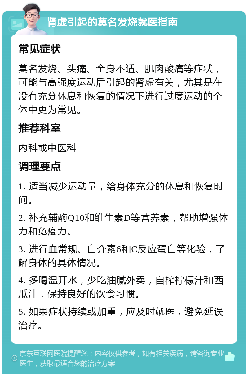 肾虚引起的莫名发烧就医指南 常见症状 莫名发烧、头痛、全身不适、肌肉酸痛等症状，可能与高强度运动后引起的肾虚有关，尤其是在没有充分休息和恢复的情况下进行过度运动的个体中更为常见。 推荐科室 内科或中医科 调理要点 1. 适当减少运动量，给身体充分的休息和恢复时间。 2. 补充辅酶Q10和维生素D等营养素，帮助增强体力和免疫力。 3. 进行血常规、白介素6和C反应蛋白等化验，了解身体的具体情况。 4. 多喝温开水，少吃油腻外卖，自榨柠檬汁和西瓜汁，保持良好的饮食习惯。 5. 如果症状持续或加重，应及时就医，避免延误治疗。