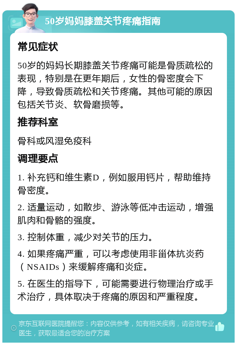 50岁妈妈膝盖关节疼痛指南 常见症状 50岁的妈妈长期膝盖关节疼痛可能是骨质疏松的表现，特别是在更年期后，女性的骨密度会下降，导致骨质疏松和关节疼痛。其他可能的原因包括关节炎、软骨磨损等。 推荐科室 骨科或风湿免疫科 调理要点 1. 补充钙和维生素D，例如服用钙片，帮助维持骨密度。 2. 适量运动，如散步、游泳等低冲击运动，增强肌肉和骨骼的强度。 3. 控制体重，减少对关节的压力。 4. 如果疼痛严重，可以考虑使用非甾体抗炎药（NSAIDs）来缓解疼痛和炎症。 5. 在医生的指导下，可能需要进行物理治疗或手术治疗，具体取决于疼痛的原因和严重程度。