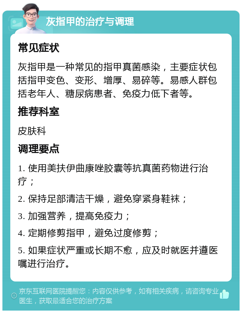 灰指甲的治疗与调理 常见症状 灰指甲是一种常见的指甲真菌感染，主要症状包括指甲变色、变形、增厚、易碎等。易感人群包括老年人、糖尿病患者、免疫力低下者等。 推荐科室 皮肤科 调理要点 1. 使用美扶伊曲康唑胶囊等抗真菌药物进行治疗； 2. 保持足部清洁干燥，避免穿紧身鞋袜； 3. 加强营养，提高免疫力； 4. 定期修剪指甲，避免过度修剪； 5. 如果症状严重或长期不愈，应及时就医并遵医嘱进行治疗。