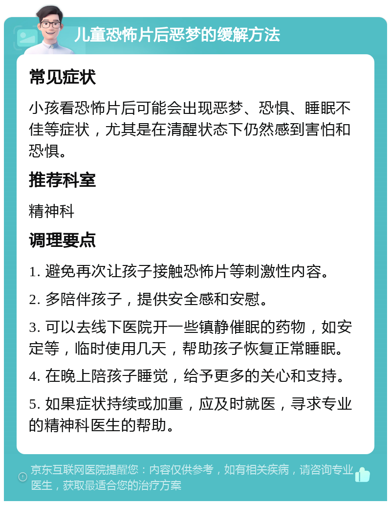 儿童恐怖片后恶梦的缓解方法 常见症状 小孩看恐怖片后可能会出现恶梦、恐惧、睡眠不佳等症状，尤其是在清醒状态下仍然感到害怕和恐惧。 推荐科室 精神科 调理要点 1. 避免再次让孩子接触恐怖片等刺激性内容。 2. 多陪伴孩子，提供安全感和安慰。 3. 可以去线下医院开一些镇静催眠的药物，如安定等，临时使用几天，帮助孩子恢复正常睡眠。 4. 在晚上陪孩子睡觉，给予更多的关心和支持。 5. 如果症状持续或加重，应及时就医，寻求专业的精神科医生的帮助。