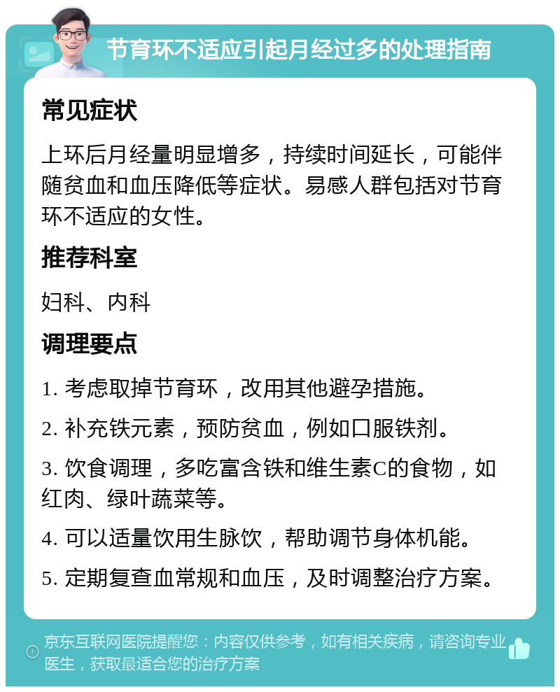 节育环不适应引起月经过多的处理指南 常见症状 上环后月经量明显增多，持续时间延长，可能伴随贫血和血压降低等症状。易感人群包括对节育环不适应的女性。 推荐科室 妇科、内科 调理要点 1. 考虑取掉节育环，改用其他避孕措施。 2. 补充铁元素，预防贫血，例如口服铁剂。 3. 饮食调理，多吃富含铁和维生素C的食物，如红肉、绿叶蔬菜等。 4. 可以适量饮用生脉饮，帮助调节身体机能。 5. 定期复查血常规和血压，及时调整治疗方案。