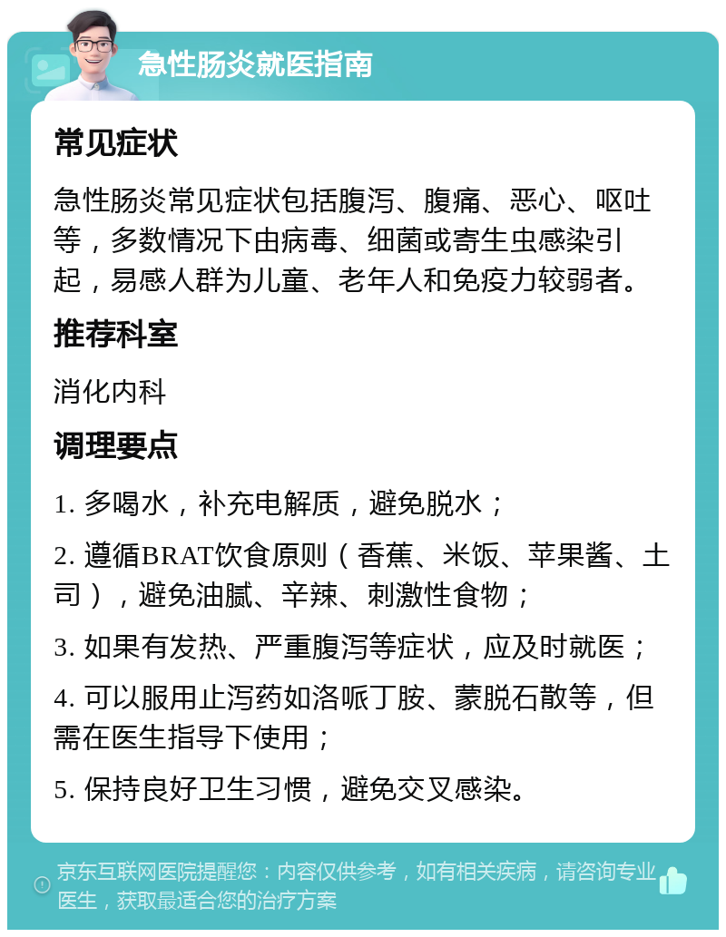 急性肠炎就医指南 常见症状 急性肠炎常见症状包括腹泻、腹痛、恶心、呕吐等，多数情况下由病毒、细菌或寄生虫感染引起，易感人群为儿童、老年人和免疫力较弱者。 推荐科室 消化内科 调理要点 1. 多喝水，补充电解质，避免脱水； 2. 遵循BRAT饮食原则（香蕉、米饭、苹果酱、土司），避免油腻、辛辣、刺激性食物； 3. 如果有发热、严重腹泻等症状，应及时就医； 4. 可以服用止泻药如洛哌丁胺、蒙脱石散等，但需在医生指导下使用； 5. 保持良好卫生习惯，避免交叉感染。