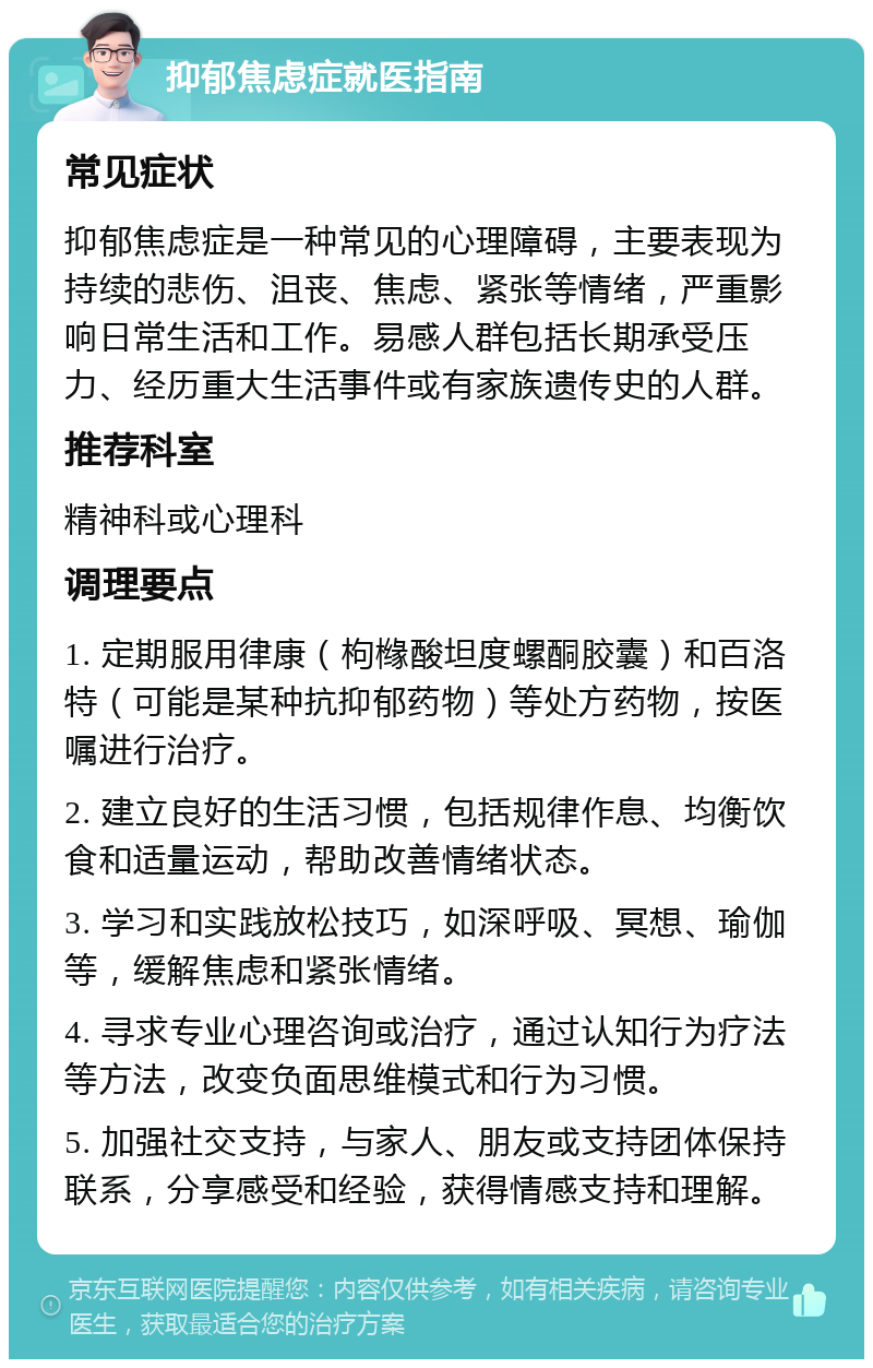 抑郁焦虑症就医指南 常见症状 抑郁焦虑症是一种常见的心理障碍，主要表现为持续的悲伤、沮丧、焦虑、紧张等情绪，严重影响日常生活和工作。易感人群包括长期承受压力、经历重大生活事件或有家族遗传史的人群。 推荐科室 精神科或心理科 调理要点 1. 定期服用律康（枸橼酸坦度螺酮胶囊）和百洛特（可能是某种抗抑郁药物）等处方药物，按医嘱进行治疗。 2. 建立良好的生活习惯，包括规律作息、均衡饮食和适量运动，帮助改善情绪状态。 3. 学习和实践放松技巧，如深呼吸、冥想、瑜伽等，缓解焦虑和紧张情绪。 4. 寻求专业心理咨询或治疗，通过认知行为疗法等方法，改变负面思维模式和行为习惯。 5. 加强社交支持，与家人、朋友或支持团体保持联系，分享感受和经验，获得情感支持和理解。