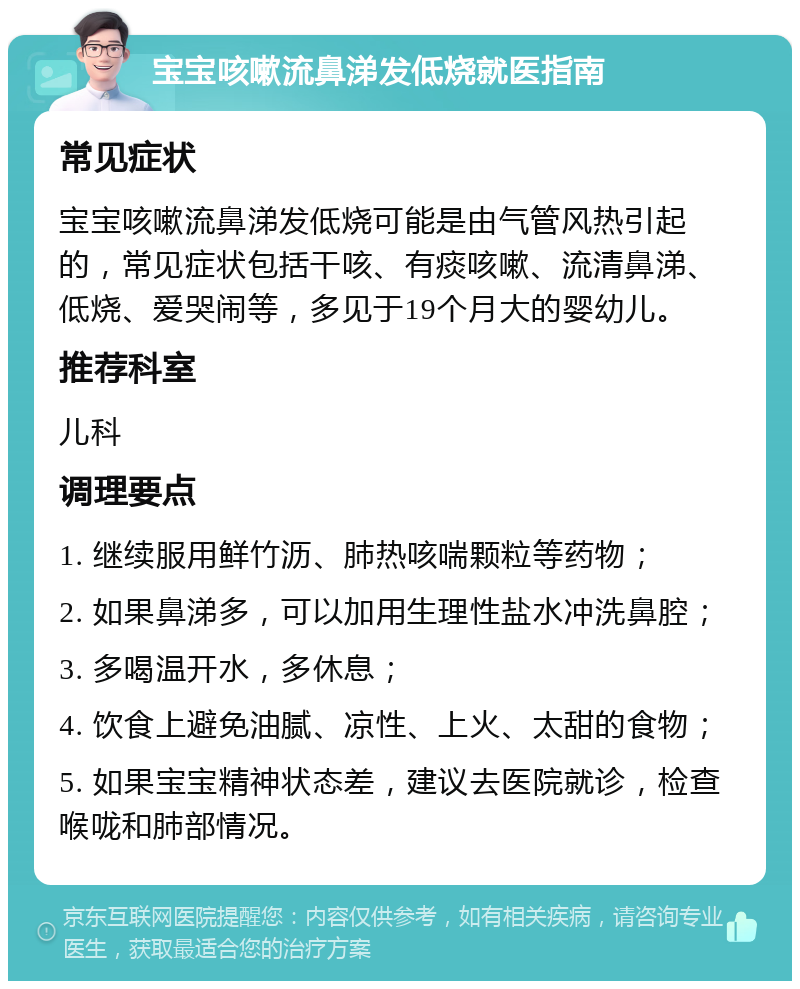 宝宝咳嗽流鼻涕发低烧就医指南 常见症状 宝宝咳嗽流鼻涕发低烧可能是由气管风热引起的，常见症状包括干咳、有痰咳嗽、流清鼻涕、低烧、爱哭闹等，多见于19个月大的婴幼儿。 推荐科室 儿科 调理要点 1. 继续服用鲜竹沥、肺热咳喘颗粒等药物； 2. 如果鼻涕多，可以加用生理性盐水冲洗鼻腔； 3. 多喝温开水，多休息； 4. 饮食上避免油腻、凉性、上火、太甜的食物； 5. 如果宝宝精神状态差，建议去医院就诊，检查喉咙和肺部情况。