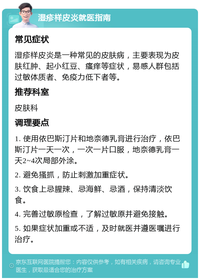 湿疹样皮炎就医指南 常见症状 湿疹样皮炎是一种常见的皮肤病，主要表现为皮肤红肿、起小红豆、瘙痒等症状，易感人群包括过敏体质者、免疫力低下者等。 推荐科室 皮肤科 调理要点 1. 使用依巴斯汀片和地奈德乳膏进行治疗，依巴斯汀片一天一次，一次一片口服，地奈德乳膏一天2~4次局部外涂。 2. 避免搔抓，防止刺激加重症状。 3. 饮食上忌腥辣、忌海鲜、忌酒，保持清淡饮食。 4. 完善过敏原检查，了解过敏原并避免接触。 5. 如果症状加重或不适，及时就医并遵医嘱进行治疗。