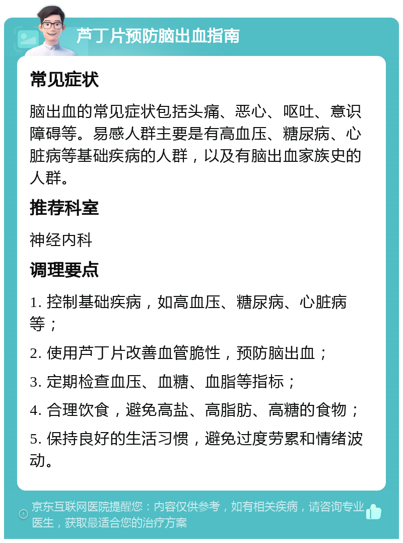 芦丁片预防脑出血指南 常见症状 脑出血的常见症状包括头痛、恶心、呕吐、意识障碍等。易感人群主要是有高血压、糖尿病、心脏病等基础疾病的人群，以及有脑出血家族史的人群。 推荐科室 神经内科 调理要点 1. 控制基础疾病，如高血压、糖尿病、心脏病等； 2. 使用芦丁片改善血管脆性，预防脑出血； 3. 定期检查血压、血糖、血脂等指标； 4. 合理饮食，避免高盐、高脂肪、高糖的食物； 5. 保持良好的生活习惯，避免过度劳累和情绪波动。