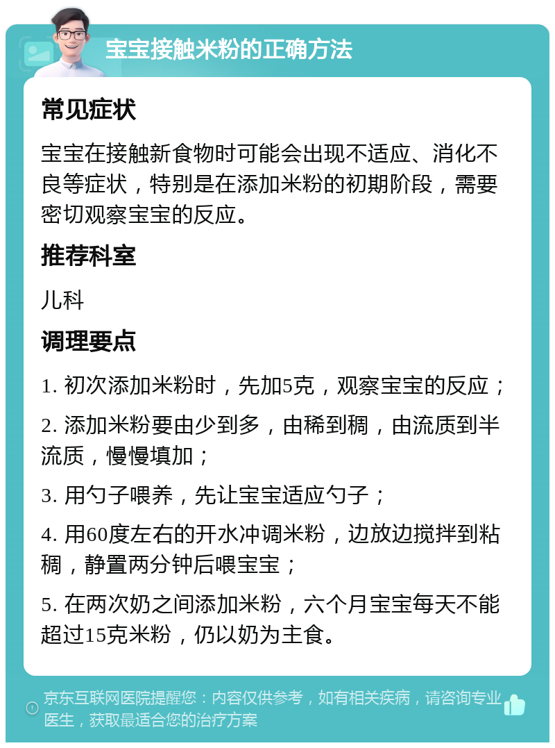 宝宝接触米粉的正确方法 常见症状 宝宝在接触新食物时可能会出现不适应、消化不良等症状，特别是在添加米粉的初期阶段，需要密切观察宝宝的反应。 推荐科室 儿科 调理要点 1. 初次添加米粉时，先加5克，观察宝宝的反应； 2. 添加米粉要由少到多，由稀到稠，由流质到半流质，慢慢填加； 3. 用勺子喂养，先让宝宝适应勺子； 4. 用60度左右的开水冲调米粉，边放边搅拌到粘稠，静置两分钟后喂宝宝； 5. 在两次奶之间添加米粉，六个月宝宝每天不能超过15克米粉，仍以奶为主食。