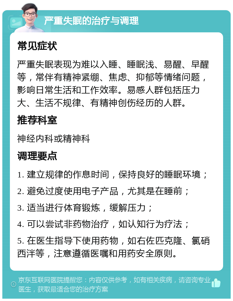 严重失眠的治疗与调理 常见症状 严重失眠表现为难以入睡、睡眠浅、易醒、早醒等，常伴有精神紧绷、焦虑、抑郁等情绪问题，影响日常生活和工作效率。易感人群包括压力大、生活不规律、有精神创伤经历的人群。 推荐科室 神经内科或精神科 调理要点 1. 建立规律的作息时间，保持良好的睡眠环境； 2. 避免过度使用电子产品，尤其是在睡前； 3. 适当进行体育锻炼，缓解压力； 4. 可以尝试非药物治疗，如认知行为疗法； 5. 在医生指导下使用药物，如右佐匹克隆、氯硝西泮等，注意遵循医嘱和用药安全原则。