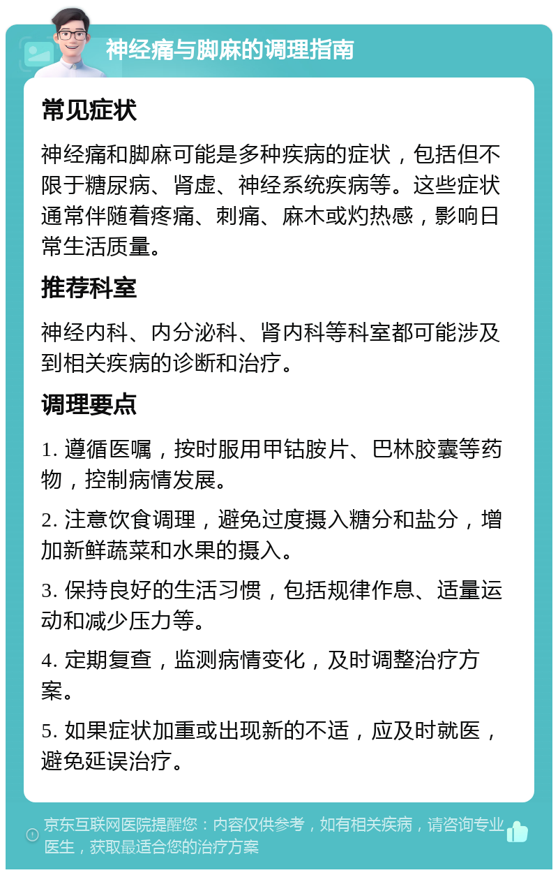 神经痛与脚麻的调理指南 常见症状 神经痛和脚麻可能是多种疾病的症状，包括但不限于糖尿病、肾虚、神经系统疾病等。这些症状通常伴随着疼痛、刺痛、麻木或灼热感，影响日常生活质量。 推荐科室 神经内科、内分泌科、肾内科等科室都可能涉及到相关疾病的诊断和治疗。 调理要点 1. 遵循医嘱，按时服用甲钴胺片、巴林胶囊等药物，控制病情发展。 2. 注意饮食调理，避免过度摄入糖分和盐分，增加新鲜蔬菜和水果的摄入。 3. 保持良好的生活习惯，包括规律作息、适量运动和减少压力等。 4. 定期复查，监测病情变化，及时调整治疗方案。 5. 如果症状加重或出现新的不适，应及时就医，避免延误治疗。