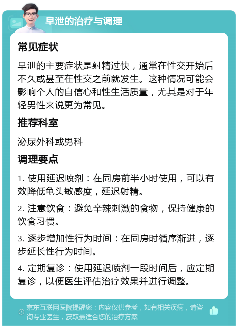 早泄的治疗与调理 常见症状 早泄的主要症状是射精过快，通常在性交开始后不久或甚至在性交之前就发生。这种情况可能会影响个人的自信心和性生活质量，尤其是对于年轻男性来说更为常见。 推荐科室 泌尿外科或男科 调理要点 1. 使用延迟喷剂：在同房前半小时使用，可以有效降低龟头敏感度，延迟射精。 2. 注意饮食：避免辛辣刺激的食物，保持健康的饮食习惯。 3. 逐步增加性行为时间：在同房时循序渐进，逐步延长性行为时间。 4. 定期复诊：使用延迟喷剂一段时间后，应定期复诊，以便医生评估治疗效果并进行调整。