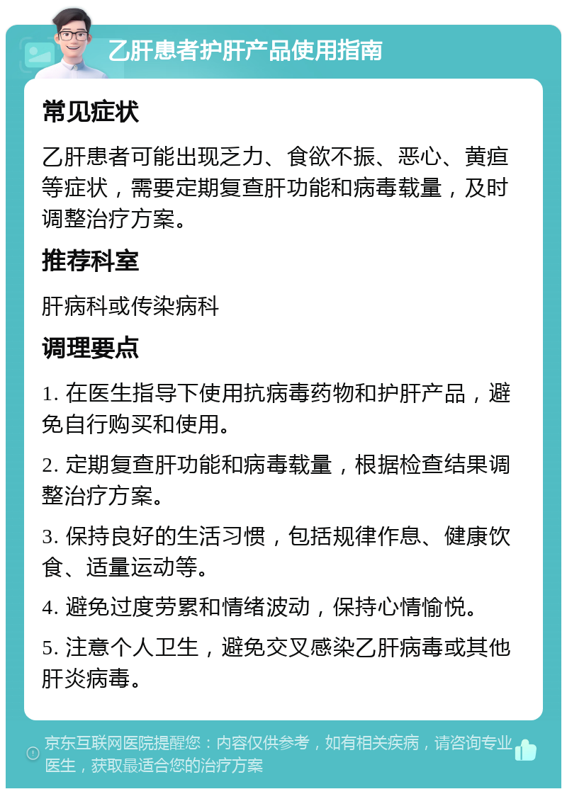 乙肝患者护肝产品使用指南 常见症状 乙肝患者可能出现乏力、食欲不振、恶心、黄疸等症状，需要定期复查肝功能和病毒载量，及时调整治疗方案。 推荐科室 肝病科或传染病科 调理要点 1. 在医生指导下使用抗病毒药物和护肝产品，避免自行购买和使用。 2. 定期复查肝功能和病毒载量，根据检查结果调整治疗方案。 3. 保持良好的生活习惯，包括规律作息、健康饮食、适量运动等。 4. 避免过度劳累和情绪波动，保持心情愉悦。 5. 注意个人卫生，避免交叉感染乙肝病毒或其他肝炎病毒。