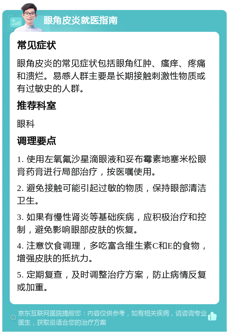 眼角皮炎就医指南 常见症状 眼角皮炎的常见症状包括眼角红肿、瘙痒、疼痛和溃烂。易感人群主要是长期接触刺激性物质或有过敏史的人群。 推荐科室 眼科 调理要点 1. 使用左氧氟沙星滴眼液和妥布霉素地塞米松眼膏药膏进行局部治疗，按医嘱使用。 2. 避免接触可能引起过敏的物质，保持眼部清洁卫生。 3. 如果有慢性肾炎等基础疾病，应积极治疗和控制，避免影响眼部皮肤的恢复。 4. 注意饮食调理，多吃富含维生素C和E的食物，增强皮肤的抵抗力。 5. 定期复查，及时调整治疗方案，防止病情反复或加重。