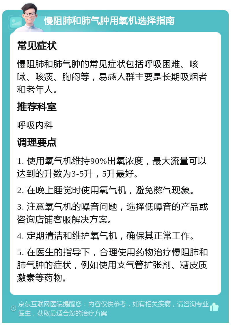 慢阻肺和肺气肿用氧机选择指南 常见症状 慢阻肺和肺气肿的常见症状包括呼吸困难、咳嗽、咳痰、胸闷等，易感人群主要是长期吸烟者和老年人。 推荐科室 呼吸内科 调理要点 1. 使用氧气机维持90%出氧浓度，最大流量可以达到的升数为3-5升，5升最好。 2. 在晚上睡觉时使用氧气机，避免憋气现象。 3. 注意氧气机的噪音问题，选择低噪音的产品或咨询店铺客服解决方案。 4. 定期清洁和维护氧气机，确保其正常工作。 5. 在医生的指导下，合理使用药物治疗慢阻肺和肺气肿的症状，例如使用支气管扩张剂、糖皮质激素等药物。