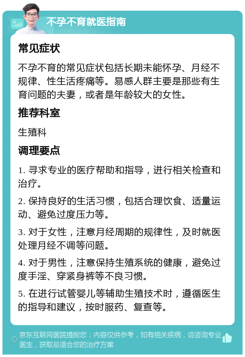 不孕不育就医指南 常见症状 不孕不育的常见症状包括长期未能怀孕、月经不规律、性生活疼痛等。易感人群主要是那些有生育问题的夫妻，或者是年龄较大的女性。 推荐科室 生殖科 调理要点 1. 寻求专业的医疗帮助和指导，进行相关检查和治疗。 2. 保持良好的生活习惯，包括合理饮食、适量运动、避免过度压力等。 3. 对于女性，注意月经周期的规律性，及时就医处理月经不调等问题。 4. 对于男性，注意保持生殖系统的健康，避免过度手淫、穿紧身裤等不良习惯。 5. 在进行试管婴儿等辅助生殖技术时，遵循医生的指导和建议，按时服药、复查等。